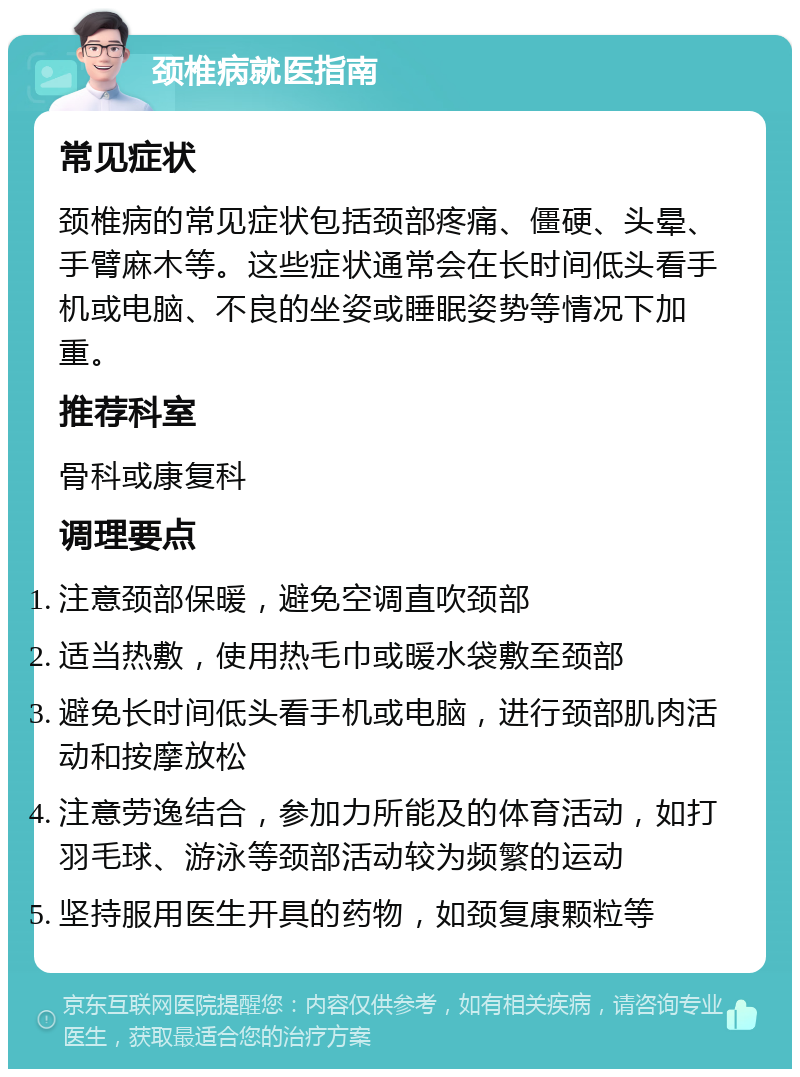 颈椎病就医指南 常见症状 颈椎病的常见症状包括颈部疼痛、僵硬、头晕、手臂麻木等。这些症状通常会在长时间低头看手机或电脑、不良的坐姿或睡眠姿势等情况下加重。 推荐科室 骨科或康复科 调理要点 注意颈部保暖，避免空调直吹颈部 适当热敷，使用热毛巾或暖水袋敷至颈部 避免长时间低头看手机或电脑，进行颈部肌肉活动和按摩放松 注意劳逸结合，参加力所能及的体育活动，如打羽毛球、游泳等颈部活动较为频繁的运动 坚持服用医生开具的药物，如颈复康颗粒等