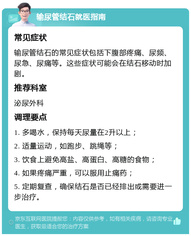 输尿管结石就医指南 常见症状 输尿管结石的常见症状包括下腹部疼痛、尿频、尿急、尿痛等。这些症状可能会在结石移动时加剧。 推荐科室 泌尿外科 调理要点 1. 多喝水，保持每天尿量在2升以上； 2. 适量运动，如跑步、跳绳等； 3. 饮食上避免高盐、高蛋白、高糖的食物； 4. 如果疼痛严重，可以服用止痛药； 5. 定期复查，确保结石是否已经排出或需要进一步治疗。