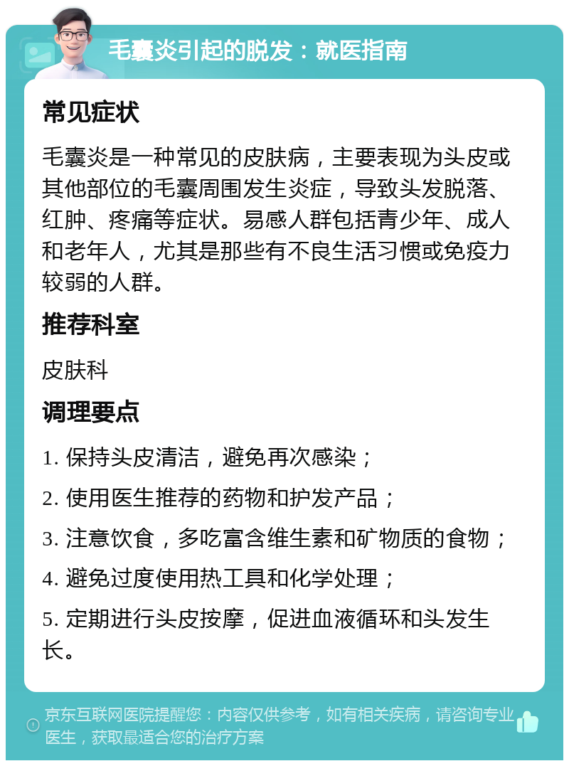 毛囊炎引起的脱发：就医指南 常见症状 毛囊炎是一种常见的皮肤病，主要表现为头皮或其他部位的毛囊周围发生炎症，导致头发脱落、红肿、疼痛等症状。易感人群包括青少年、成人和老年人，尤其是那些有不良生活习惯或免疫力较弱的人群。 推荐科室 皮肤科 调理要点 1. 保持头皮清洁，避免再次感染； 2. 使用医生推荐的药物和护发产品； 3. 注意饮食，多吃富含维生素和矿物质的食物； 4. 避免过度使用热工具和化学处理； 5. 定期进行头皮按摩，促进血液循环和头发生长。