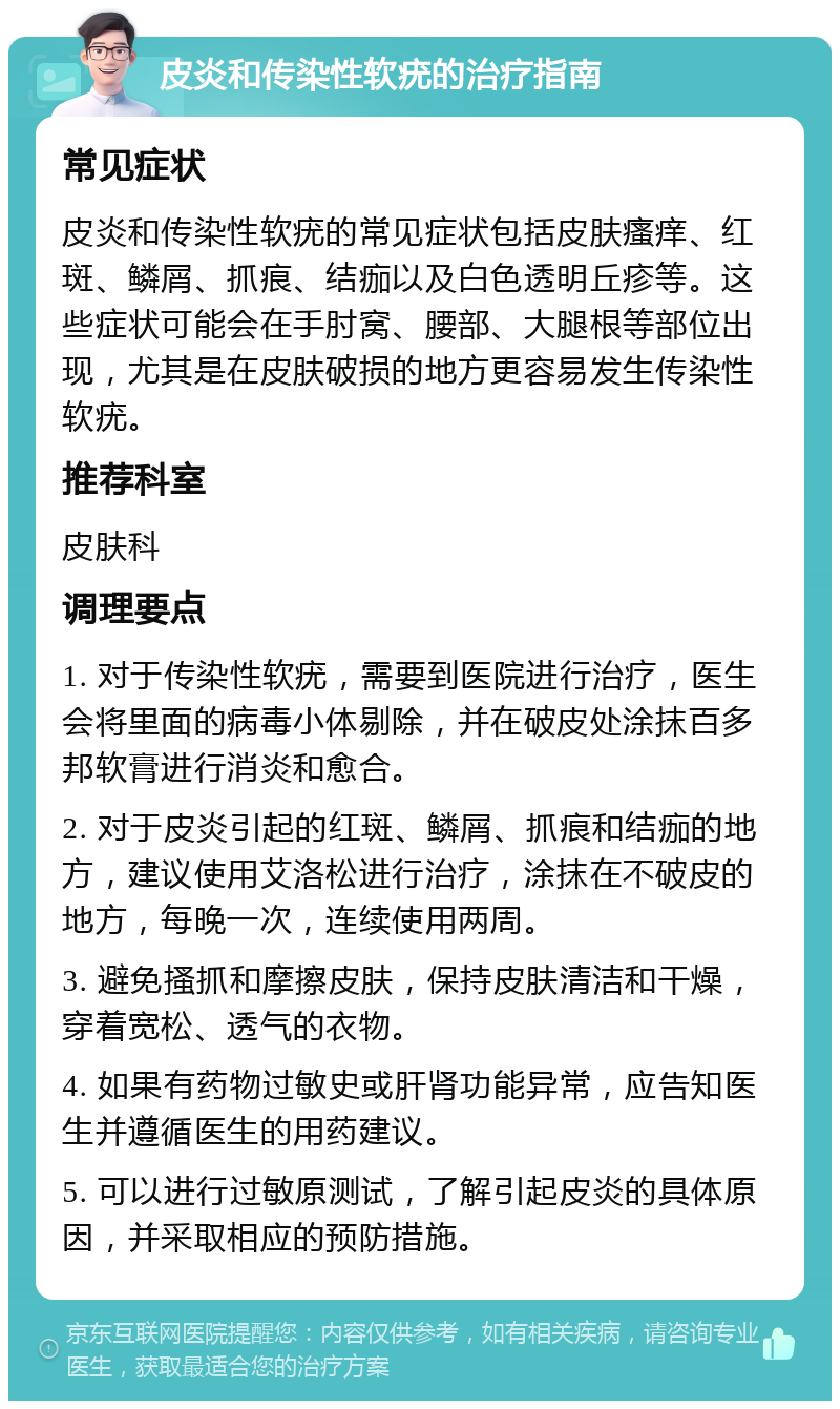 皮炎和传染性软疣的治疗指南 常见症状 皮炎和传染性软疣的常见症状包括皮肤瘙痒、红斑、鳞屑、抓痕、结痂以及白色透明丘疹等。这些症状可能会在手肘窝、腰部、大腿根等部位出现，尤其是在皮肤破损的地方更容易发生传染性软疣。 推荐科室 皮肤科 调理要点 1. 对于传染性软疣，需要到医院进行治疗，医生会将里面的病毒小体剔除，并在破皮处涂抹百多邦软膏进行消炎和愈合。 2. 对于皮炎引起的红斑、鳞屑、抓痕和结痂的地方，建议使用艾洛松进行治疗，涂抹在不破皮的地方，每晚一次，连续使用两周。 3. 避免搔抓和摩擦皮肤，保持皮肤清洁和干燥，穿着宽松、透气的衣物。 4. 如果有药物过敏史或肝肾功能异常，应告知医生并遵循医生的用药建议。 5. 可以进行过敏原测试，了解引起皮炎的具体原因，并采取相应的预防措施。