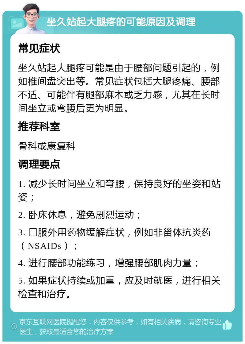 坐久站起大腿疼的可能原因及调理 常见症状 坐久站起大腿疼可能是由于腰部问题引起的，例如椎间盘突出等。常见症状包括大腿疼痛、腰部不适、可能伴有腿部麻木或乏力感，尤其在长时间坐立或弯腰后更为明显。 推荐科室 骨科或康复科 调理要点 1. 减少长时间坐立和弯腰，保持良好的坐姿和站姿； 2. 卧床休息，避免剧烈运动； 3. 口服外用药物缓解症状，例如非甾体抗炎药（NSAIDs）； 4. 进行腰部功能练习，增强腰部肌肉力量； 5. 如果症状持续或加重，应及时就医，进行相关检查和治疗。