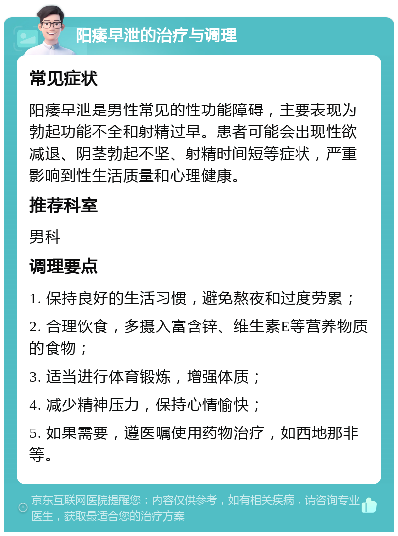 阳痿早泄的治疗与调理 常见症状 阳痿早泄是男性常见的性功能障碍，主要表现为勃起功能不全和射精过早。患者可能会出现性欲减退、阴茎勃起不坚、射精时间短等症状，严重影响到性生活质量和心理健康。 推荐科室 男科 调理要点 1. 保持良好的生活习惯，避免熬夜和过度劳累； 2. 合理饮食，多摄入富含锌、维生素E等营养物质的食物； 3. 适当进行体育锻炼，增强体质； 4. 减少精神压力，保持心情愉快； 5. 如果需要，遵医嘱使用药物治疗，如西地那非等。