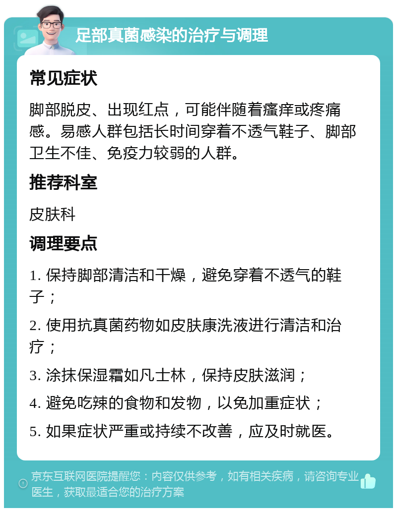 足部真菌感染的治疗与调理 常见症状 脚部脱皮、出现红点，可能伴随着瘙痒或疼痛感。易感人群包括长时间穿着不透气鞋子、脚部卫生不佳、免疫力较弱的人群。 推荐科室 皮肤科 调理要点 1. 保持脚部清洁和干燥，避免穿着不透气的鞋子； 2. 使用抗真菌药物如皮肤康洗液进行清洁和治疗； 3. 涂抹保湿霜如凡士林，保持皮肤滋润； 4. 避免吃辣的食物和发物，以免加重症状； 5. 如果症状严重或持续不改善，应及时就医。