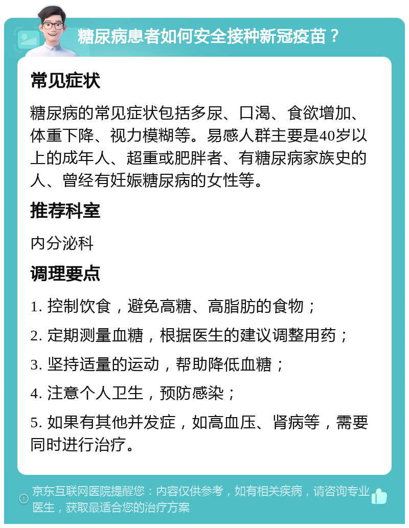 糖尿病患者如何安全接种新冠疫苗？ 常见症状 糖尿病的常见症状包括多尿、口渴、食欲增加、体重下降、视力模糊等。易感人群主要是40岁以上的成年人、超重或肥胖者、有糖尿病家族史的人、曾经有妊娠糖尿病的女性等。 推荐科室 内分泌科 调理要点 1. 控制饮食，避免高糖、高脂肪的食物； 2. 定期测量血糖，根据医生的建议调整用药； 3. 坚持适量的运动，帮助降低血糖； 4. 注意个人卫生，预防感染； 5. 如果有其他并发症，如高血压、肾病等，需要同时进行治疗。