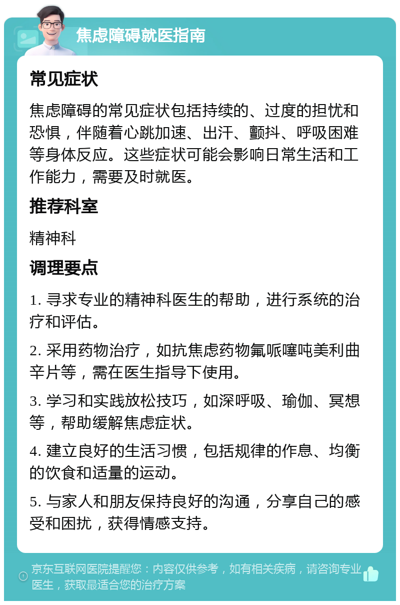 焦虑障碍就医指南 常见症状 焦虑障碍的常见症状包括持续的、过度的担忧和恐惧，伴随着心跳加速、出汗、颤抖、呼吸困难等身体反应。这些症状可能会影响日常生活和工作能力，需要及时就医。 推荐科室 精神科 调理要点 1. 寻求专业的精神科医生的帮助，进行系统的治疗和评估。 2. 采用药物治疗，如抗焦虑药物氟哌噻吨美利曲辛片等，需在医生指导下使用。 3. 学习和实践放松技巧，如深呼吸、瑜伽、冥想等，帮助缓解焦虑症状。 4. 建立良好的生活习惯，包括规律的作息、均衡的饮食和适量的运动。 5. 与家人和朋友保持良好的沟通，分享自己的感受和困扰，获得情感支持。