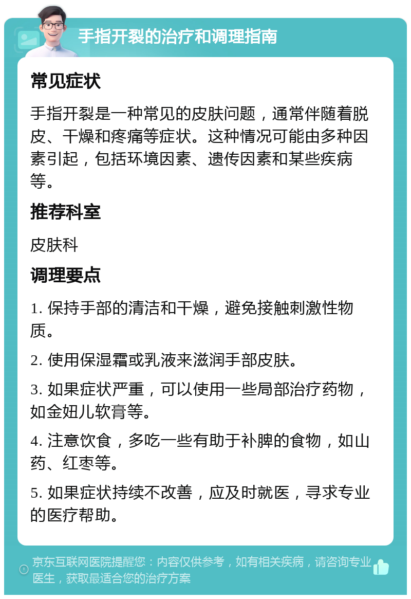 手指开裂的治疗和调理指南 常见症状 手指开裂是一种常见的皮肤问题，通常伴随着脱皮、干燥和疼痛等症状。这种情况可能由多种因素引起，包括环境因素、遗传因素和某些疾病等。 推荐科室 皮肤科 调理要点 1. 保持手部的清洁和干燥，避免接触刺激性物质。 2. 使用保湿霜或乳液来滋润手部皮肤。 3. 如果症状严重，可以使用一些局部治疗药物，如金妞儿软膏等。 4. 注意饮食，多吃一些有助于补脾的食物，如山药、红枣等。 5. 如果症状持续不改善，应及时就医，寻求专业的医疗帮助。