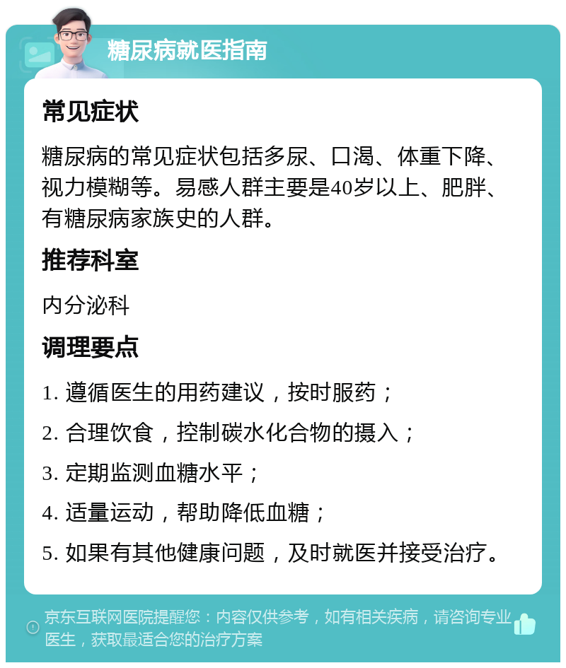 糖尿病就医指南 常见症状 糖尿病的常见症状包括多尿、口渴、体重下降、视力模糊等。易感人群主要是40岁以上、肥胖、有糖尿病家族史的人群。 推荐科室 内分泌科 调理要点 1. 遵循医生的用药建议，按时服药； 2. 合理饮食，控制碳水化合物的摄入； 3. 定期监测血糖水平； 4. 适量运动，帮助降低血糖； 5. 如果有其他健康问题，及时就医并接受治疗。