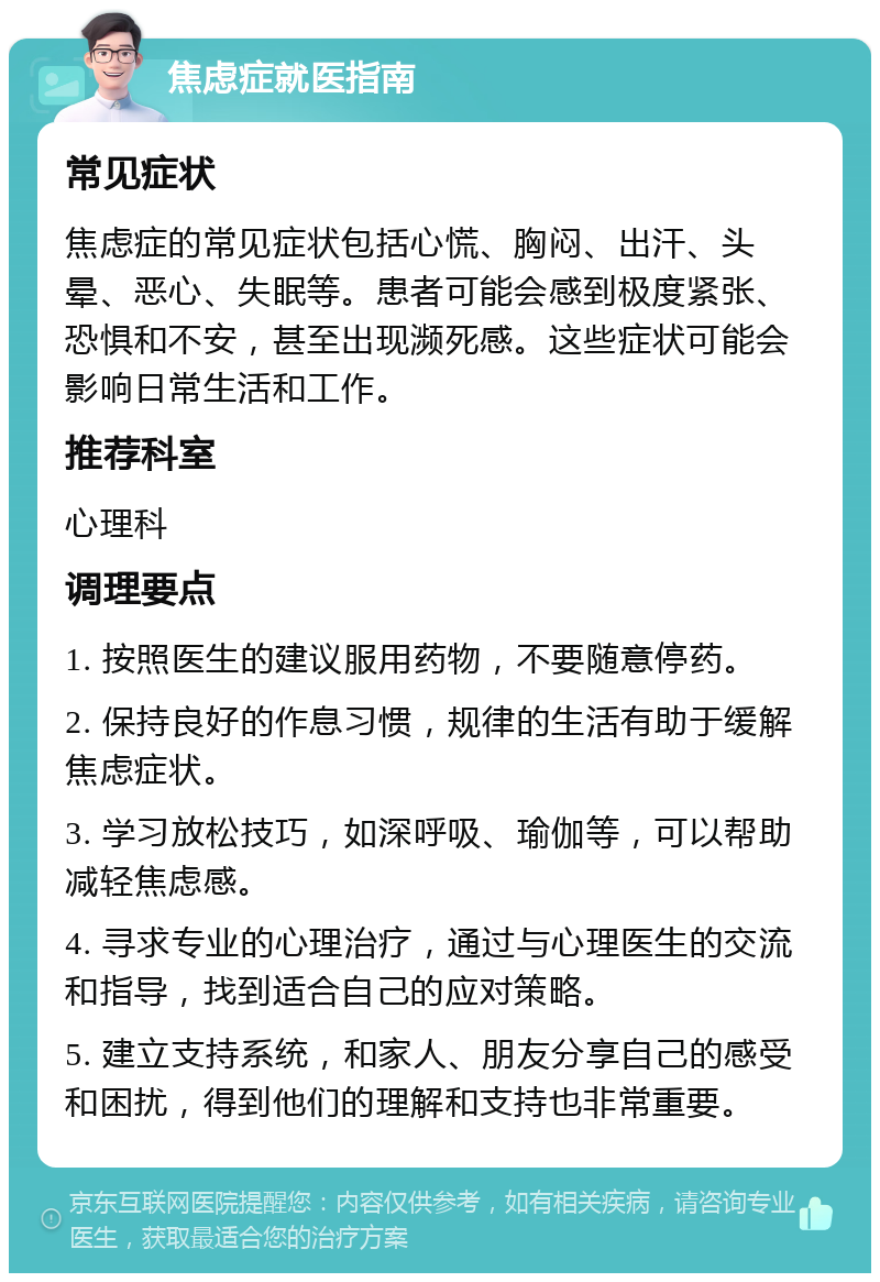 焦虑症就医指南 常见症状 焦虑症的常见症状包括心慌、胸闷、出汗、头晕、恶心、失眠等。患者可能会感到极度紧张、恐惧和不安，甚至出现濒死感。这些症状可能会影响日常生活和工作。 推荐科室 心理科 调理要点 1. 按照医生的建议服用药物，不要随意停药。 2. 保持良好的作息习惯，规律的生活有助于缓解焦虑症状。 3. 学习放松技巧，如深呼吸、瑜伽等，可以帮助减轻焦虑感。 4. 寻求专业的心理治疗，通过与心理医生的交流和指导，找到适合自己的应对策略。 5. 建立支持系统，和家人、朋友分享自己的感受和困扰，得到他们的理解和支持也非常重要。