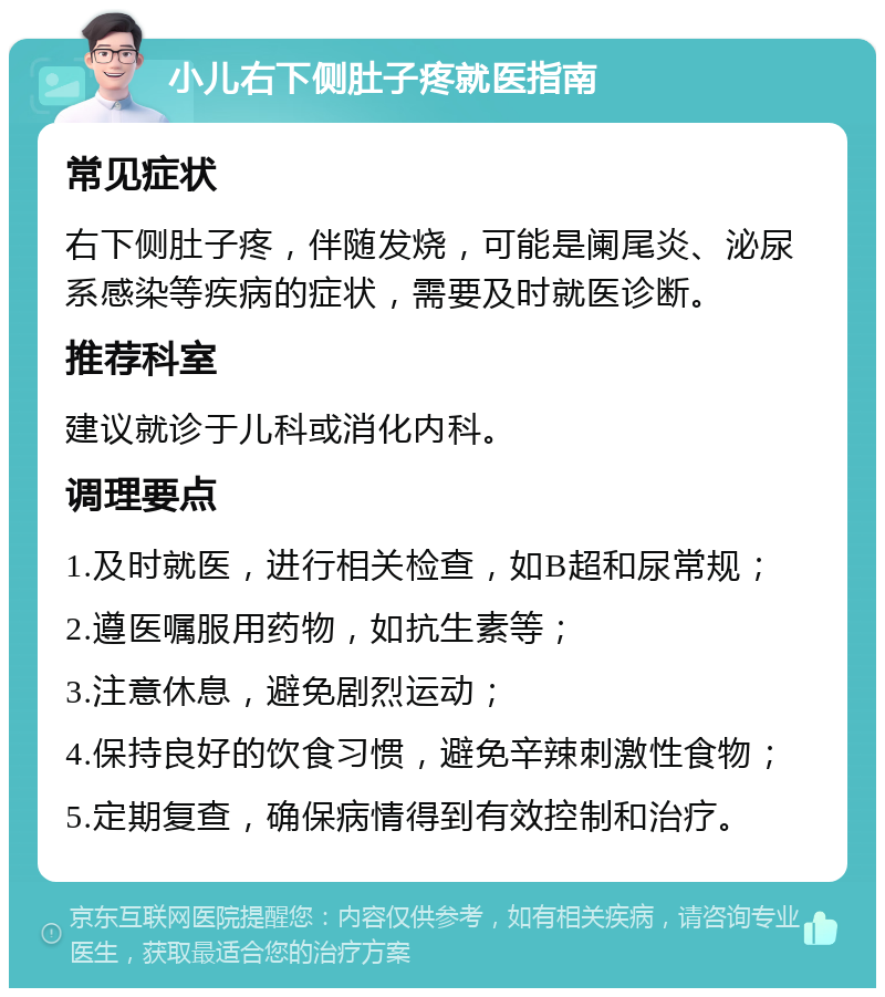 小儿右下侧肚子疼就医指南 常见症状 右下侧肚子疼，伴随发烧，可能是阑尾炎、泌尿系感染等疾病的症状，需要及时就医诊断。 推荐科室 建议就诊于儿科或消化内科。 调理要点 1.及时就医，进行相关检查，如B超和尿常规； 2.遵医嘱服用药物，如抗生素等； 3.注意休息，避免剧烈运动； 4.保持良好的饮食习惯，避免辛辣刺激性食物； 5.定期复查，确保病情得到有效控制和治疗。