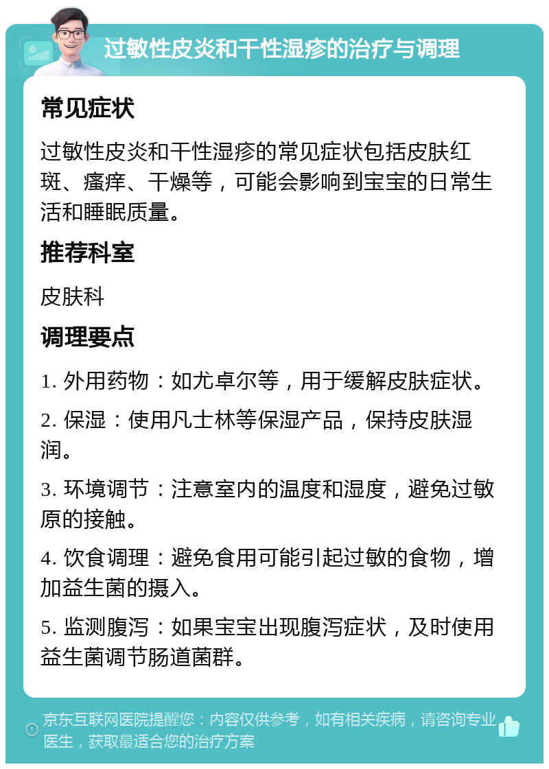 过敏性皮炎和干性湿疹的治疗与调理 常见症状 过敏性皮炎和干性湿疹的常见症状包括皮肤红斑、瘙痒、干燥等，可能会影响到宝宝的日常生活和睡眠质量。 推荐科室 皮肤科 调理要点 1. 外用药物：如尤卓尔等，用于缓解皮肤症状。 2. 保湿：使用凡士林等保湿产品，保持皮肤湿润。 3. 环境调节：注意室内的温度和湿度，避免过敏原的接触。 4. 饮食调理：避免食用可能引起过敏的食物，增加益生菌的摄入。 5. 监测腹泻：如果宝宝出现腹泻症状，及时使用益生菌调节肠道菌群。