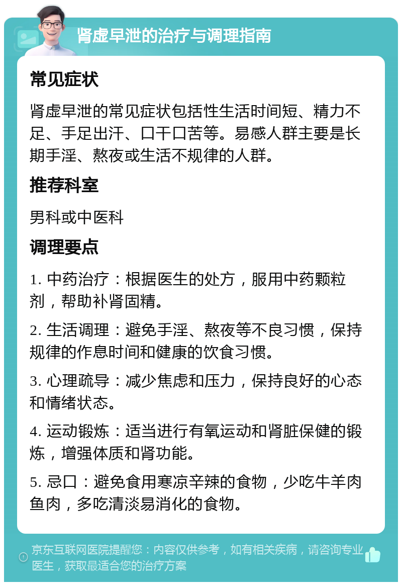 肾虚早泄的治疗与调理指南 常见症状 肾虚早泄的常见症状包括性生活时间短、精力不足、手足出汗、口干口苦等。易感人群主要是长期手淫、熬夜或生活不规律的人群。 推荐科室 男科或中医科 调理要点 1. 中药治疗：根据医生的处方，服用中药颗粒剂，帮助补肾固精。 2. 生活调理：避免手淫、熬夜等不良习惯，保持规律的作息时间和健康的饮食习惯。 3. 心理疏导：减少焦虑和压力，保持良好的心态和情绪状态。 4. 运动锻炼：适当进行有氧运动和肾脏保健的锻炼，增强体质和肾功能。 5. 忌口：避免食用寒凉辛辣的食物，少吃牛羊肉鱼肉，多吃清淡易消化的食物。