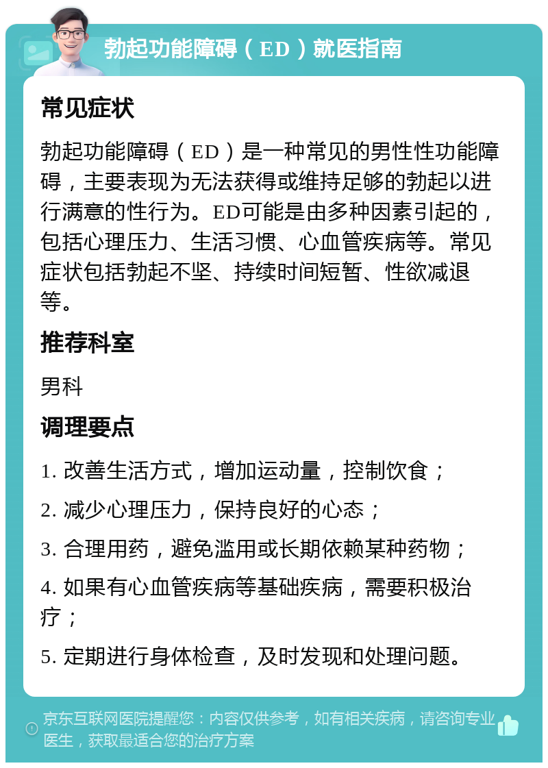 勃起功能障碍（ED）就医指南 常见症状 勃起功能障碍（ED）是一种常见的男性性功能障碍，主要表现为无法获得或维持足够的勃起以进行满意的性行为。ED可能是由多种因素引起的，包括心理压力、生活习惯、心血管疾病等。常见症状包括勃起不坚、持续时间短暂、性欲减退等。 推荐科室 男科 调理要点 1. 改善生活方式，增加运动量，控制饮食； 2. 减少心理压力，保持良好的心态； 3. 合理用药，避免滥用或长期依赖某种药物； 4. 如果有心血管疾病等基础疾病，需要积极治疗； 5. 定期进行身体检查，及时发现和处理问题。