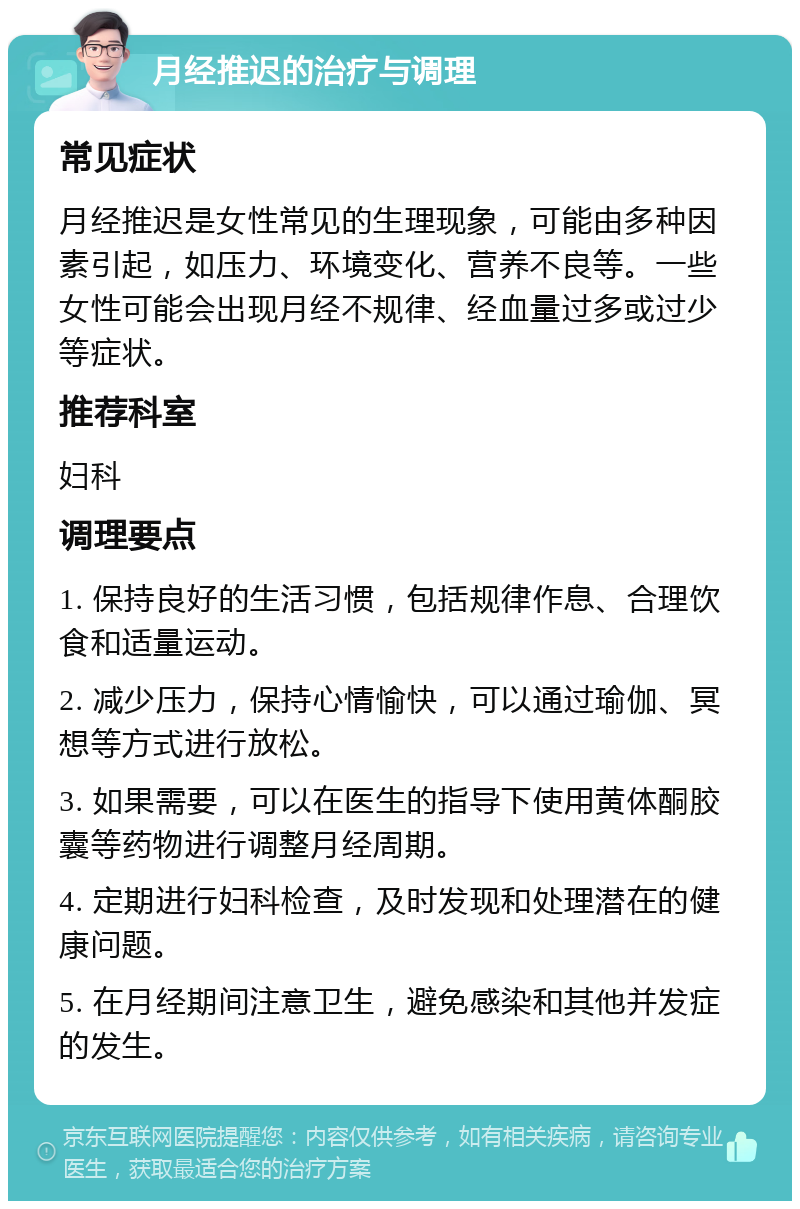 月经推迟的治疗与调理 常见症状 月经推迟是女性常见的生理现象，可能由多种因素引起，如压力、环境变化、营养不良等。一些女性可能会出现月经不规律、经血量过多或过少等症状。 推荐科室 妇科 调理要点 1. 保持良好的生活习惯，包括规律作息、合理饮食和适量运动。 2. 减少压力，保持心情愉快，可以通过瑜伽、冥想等方式进行放松。 3. 如果需要，可以在医生的指导下使用黄体酮胶囊等药物进行调整月经周期。 4. 定期进行妇科检查，及时发现和处理潜在的健康问题。 5. 在月经期间注意卫生，避免感染和其他并发症的发生。