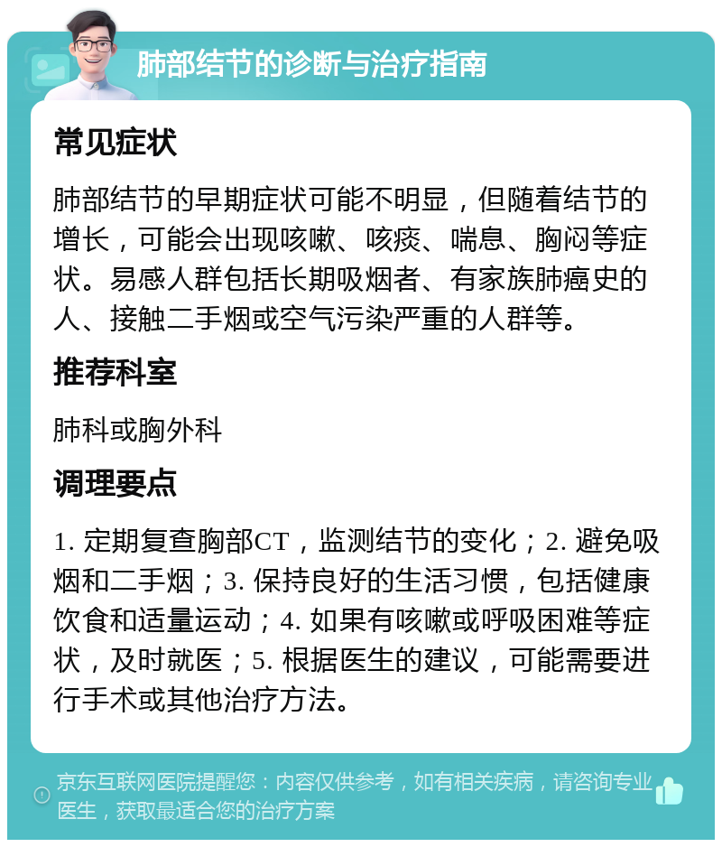 肺部结节的诊断与治疗指南 常见症状 肺部结节的早期症状可能不明显，但随着结节的增长，可能会出现咳嗽、咳痰、喘息、胸闷等症状。易感人群包括长期吸烟者、有家族肺癌史的人、接触二手烟或空气污染严重的人群等。 推荐科室 肺科或胸外科 调理要点 1. 定期复查胸部CT，监测结节的变化；2. 避免吸烟和二手烟；3. 保持良好的生活习惯，包括健康饮食和适量运动；4. 如果有咳嗽或呼吸困难等症状，及时就医；5. 根据医生的建议，可能需要进行手术或其他治疗方法。