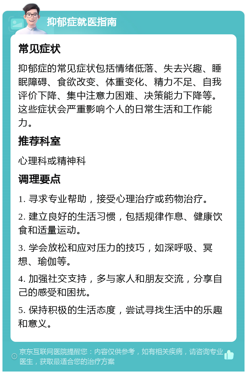 抑郁症就医指南 常见症状 抑郁症的常见症状包括情绪低落、失去兴趣、睡眠障碍、食欲改变、体重变化、精力不足、自我评价下降、集中注意力困难、决策能力下降等。这些症状会严重影响个人的日常生活和工作能力。 推荐科室 心理科或精神科 调理要点 1. 寻求专业帮助，接受心理治疗或药物治疗。 2. 建立良好的生活习惯，包括规律作息、健康饮食和适量运动。 3. 学会放松和应对压力的技巧，如深呼吸、冥想、瑜伽等。 4. 加强社交支持，多与家人和朋友交流，分享自己的感受和困扰。 5. 保持积极的生活态度，尝试寻找生活中的乐趣和意义。