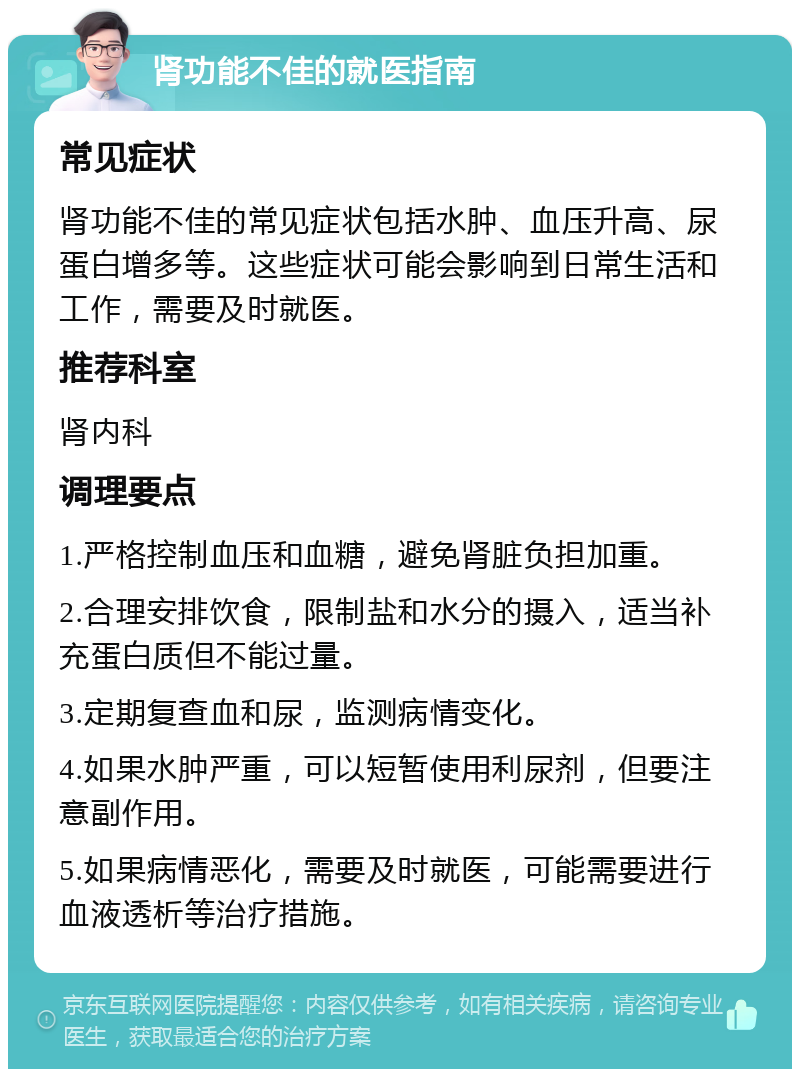 肾功能不佳的就医指南 常见症状 肾功能不佳的常见症状包括水肿、血压升高、尿蛋白增多等。这些症状可能会影响到日常生活和工作，需要及时就医。 推荐科室 肾内科 调理要点 1.严格控制血压和血糖，避免肾脏负担加重。 2.合理安排饮食，限制盐和水分的摄入，适当补充蛋白质但不能过量。 3.定期复查血和尿，监测病情变化。 4.如果水肿严重，可以短暂使用利尿剂，但要注意副作用。 5.如果病情恶化，需要及时就医，可能需要进行血液透析等治疗措施。