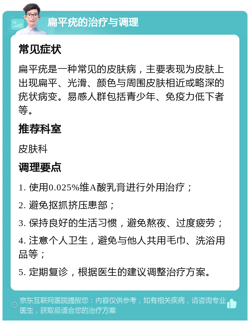 扁平疣的治疗与调理 常见症状 扁平疣是一种常见的皮肤病，主要表现为皮肤上出现扁平、光滑、颜色与周围皮肤相近或略深的疣状病变。易感人群包括青少年、免疫力低下者等。 推荐科室 皮肤科 调理要点 1. 使用0.025%维A酸乳膏进行外用治疗； 2. 避免抠抓挤压患部； 3. 保持良好的生活习惯，避免熬夜、过度疲劳； 4. 注意个人卫生，避免与他人共用毛巾、洗浴用品等； 5. 定期复诊，根据医生的建议调整治疗方案。