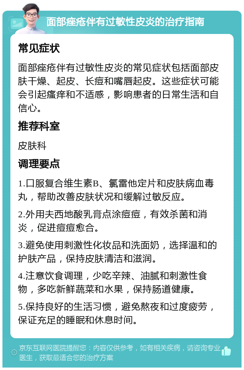 面部痤疮伴有过敏性皮炎的治疗指南 常见症状 面部痤疮伴有过敏性皮炎的常见症状包括面部皮肤干燥、起皮、长痘和嘴唇起皮。这些症状可能会引起瘙痒和不适感，影响患者的日常生活和自信心。 推荐科室 皮肤科 调理要点 1.口服复合维生素B、氯雷他定片和皮肤病血毒丸，帮助改善皮肤状况和缓解过敏反应。 2.外用夫西地酸乳膏点涂痘痘，有效杀菌和消炎，促进痘痘愈合。 3.避免使用刺激性化妆品和洗面奶，选择温和的护肤产品，保持皮肤清洁和滋润。 4.注意饮食调理，少吃辛辣、油腻和刺激性食物，多吃新鲜蔬菜和水果，保持肠道健康。 5.保持良好的生活习惯，避免熬夜和过度疲劳，保证充足的睡眠和休息时间。