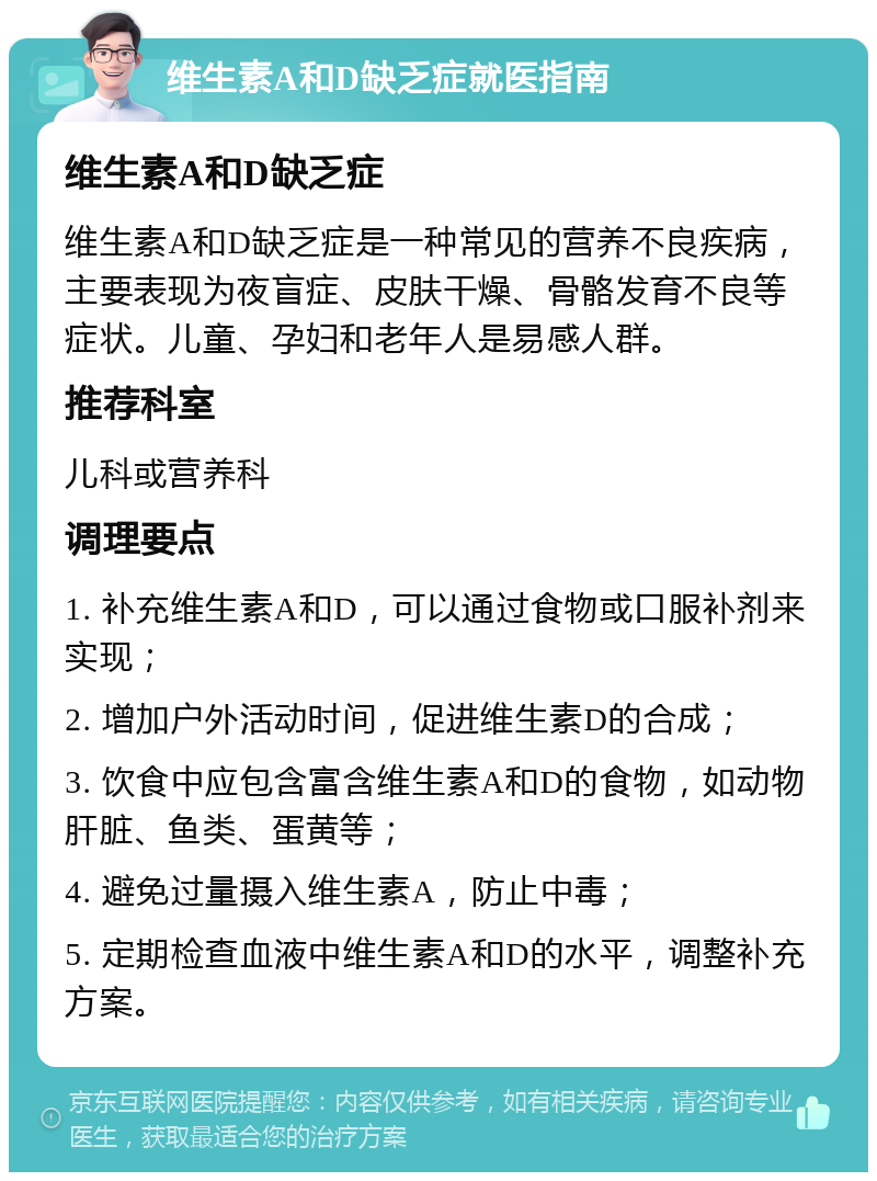 维生素A和D缺乏症就医指南 维生素A和D缺乏症 维生素A和D缺乏症是一种常见的营养不良疾病，主要表现为夜盲症、皮肤干燥、骨骼发育不良等症状。儿童、孕妇和老年人是易感人群。 推荐科室 儿科或营养科 调理要点 1. 补充维生素A和D，可以通过食物或口服补剂来实现； 2. 增加户外活动时间，促进维生素D的合成； 3. 饮食中应包含富含维生素A和D的食物，如动物肝脏、鱼类、蛋黄等； 4. 避免过量摄入维生素A，防止中毒； 5. 定期检查血液中维生素A和D的水平，调整补充方案。