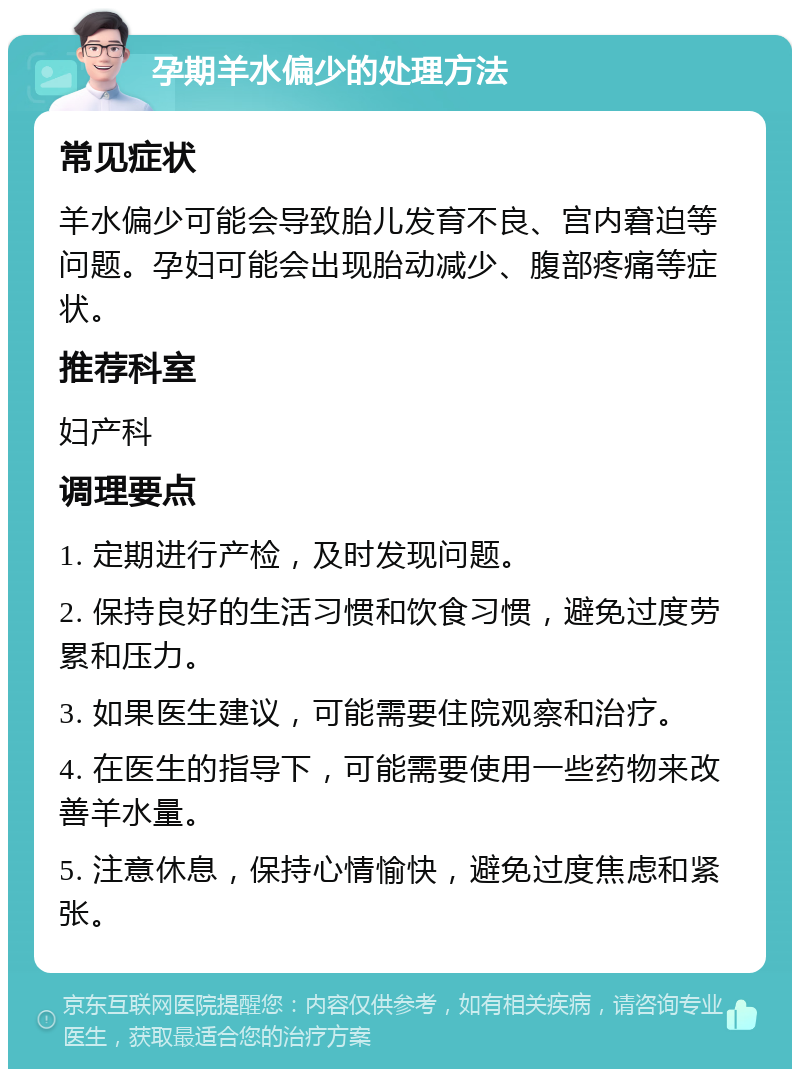 孕期羊水偏少的处理方法 常见症状 羊水偏少可能会导致胎儿发育不良、宫内窘迫等问题。孕妇可能会出现胎动减少、腹部疼痛等症状。 推荐科室 妇产科 调理要点 1. 定期进行产检，及时发现问题。 2. 保持良好的生活习惯和饮食习惯，避免过度劳累和压力。 3. 如果医生建议，可能需要住院观察和治疗。 4. 在医生的指导下，可能需要使用一些药物来改善羊水量。 5. 注意休息，保持心情愉快，避免过度焦虑和紧张。