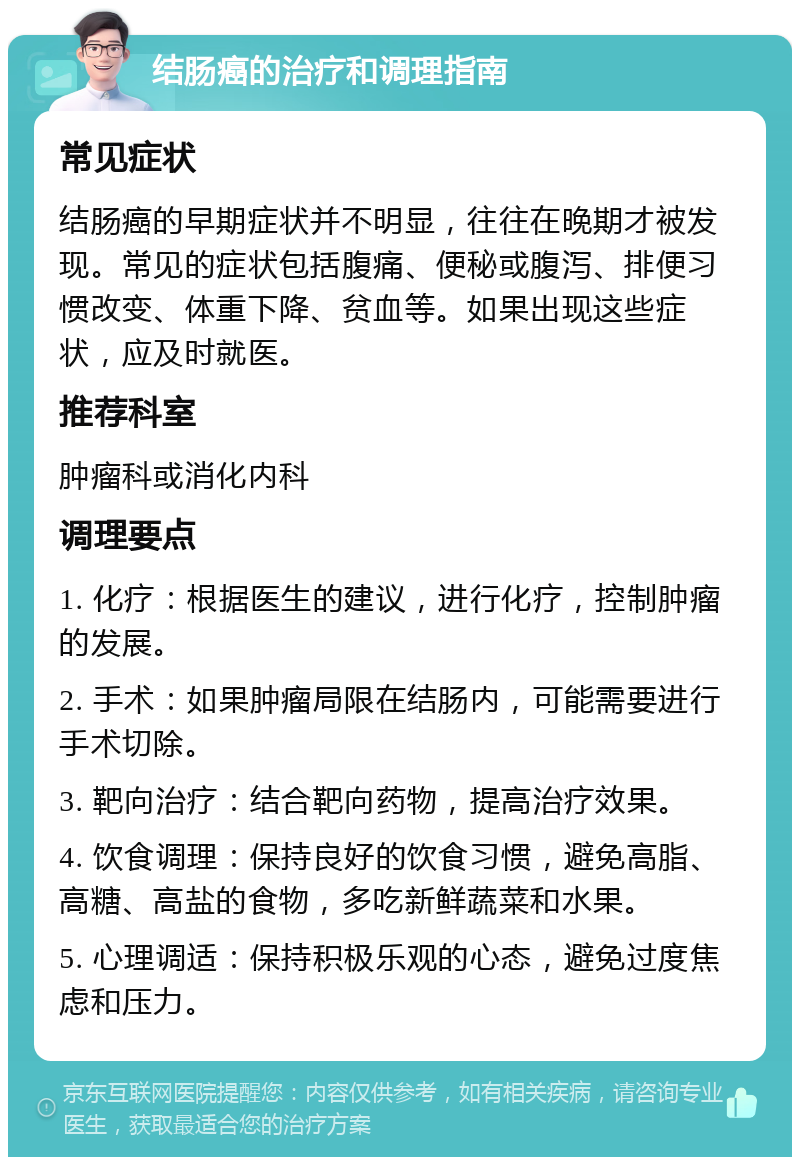 结肠癌的治疗和调理指南 常见症状 结肠癌的早期症状并不明显，往往在晚期才被发现。常见的症状包括腹痛、便秘或腹泻、排便习惯改变、体重下降、贫血等。如果出现这些症状，应及时就医。 推荐科室 肿瘤科或消化内科 调理要点 1. 化疗：根据医生的建议，进行化疗，控制肿瘤的发展。 2. 手术：如果肿瘤局限在结肠内，可能需要进行手术切除。 3. 靶向治疗：结合靶向药物，提高治疗效果。 4. 饮食调理：保持良好的饮食习惯，避免高脂、高糖、高盐的食物，多吃新鲜蔬菜和水果。 5. 心理调适：保持积极乐观的心态，避免过度焦虑和压力。