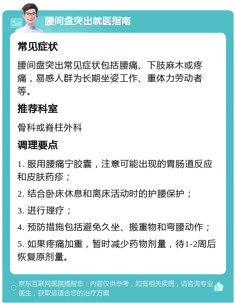 腰间盘突出就医指南 常见症状 腰间盘突出常见症状包括腰痛、下肢麻木或疼痛，易感人群为长期坐姿工作、重体力劳动者等。 推荐科室 骨科或脊柱外科 调理要点 1. 服用腰痛宁胶囊，注意可能出现的胃肠道反应和皮肤药疹； 2. 结合卧床休息和离床活动时的护腰保护； 3. 进行理疗； 4. 预防措施包括避免久坐、搬重物和弯腰动作； 5. 如果疼痛加重，暂时减少药物剂量，待1-2周后恢复原剂量。