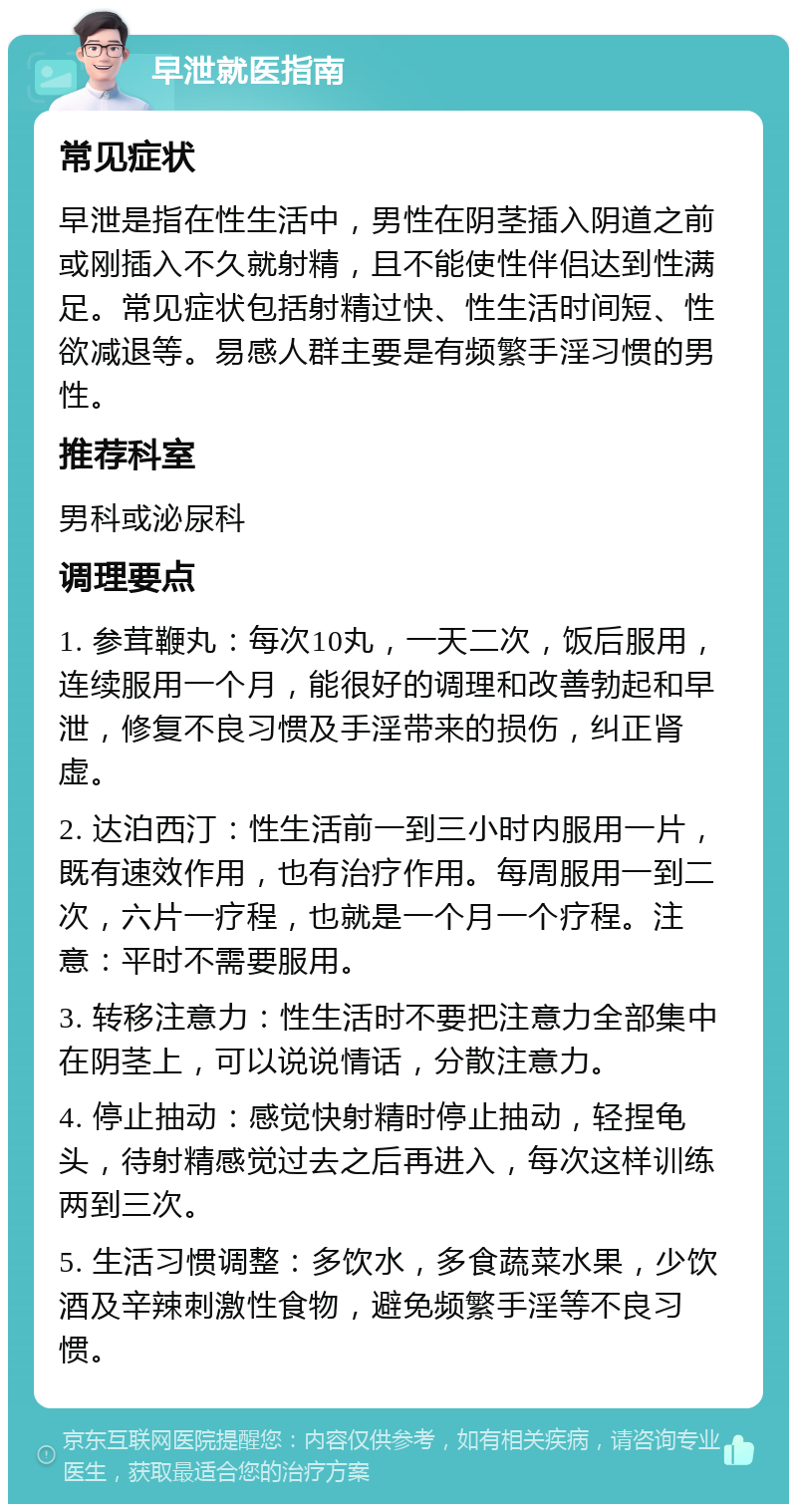 早泄就医指南 常见症状 早泄是指在性生活中，男性在阴茎插入阴道之前或刚插入不久就射精，且不能使性伴侣达到性满足。常见症状包括射精过快、性生活时间短、性欲减退等。易感人群主要是有频繁手淫习惯的男性。 推荐科室 男科或泌尿科 调理要点 1. 参茸鞭丸：每次10丸，一天二次，饭后服用，连续服用一个月，能很好的调理和改善勃起和早泄，修复不良习惯及手淫带来的损伤，纠正肾虚。 2. 达泊西汀：性生活前一到三小时内服用一片，既有速效作用，也有治疗作用。每周服用一到二次，六片一疗程，也就是一个月一个疗程。注意：平时不需要服用。 3. 转移注意力：性生活时不要把注意力全部集中在阴茎上，可以说说情话，分散注意力。 4. 停止抽动：感觉快射精时停止抽动，轻捏龟头，待射精感觉过去之后再进入，每次这样训练两到三次。 5. 生活习惯调整：多饮水，多食蔬菜水果，少饮酒及辛辣刺激性食物，避免频繁手淫等不良习惯。