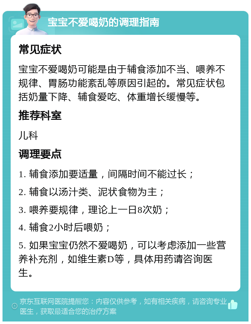 宝宝不爱喝奶的调理指南 常见症状 宝宝不爱喝奶可能是由于辅食添加不当、喂养不规律、胃肠功能紊乱等原因引起的。常见症状包括奶量下降、辅食爱吃、体重增长缓慢等。 推荐科室 儿科 调理要点 1. 辅食添加要适量，间隔时间不能过长； 2. 辅食以汤汁类、泥状食物为主； 3. 喂养要规律，理论上一日8次奶； 4. 辅食2小时后喂奶； 5. 如果宝宝仍然不爱喝奶，可以考虑添加一些营养补充剂，如维生素D等，具体用药请咨询医生。