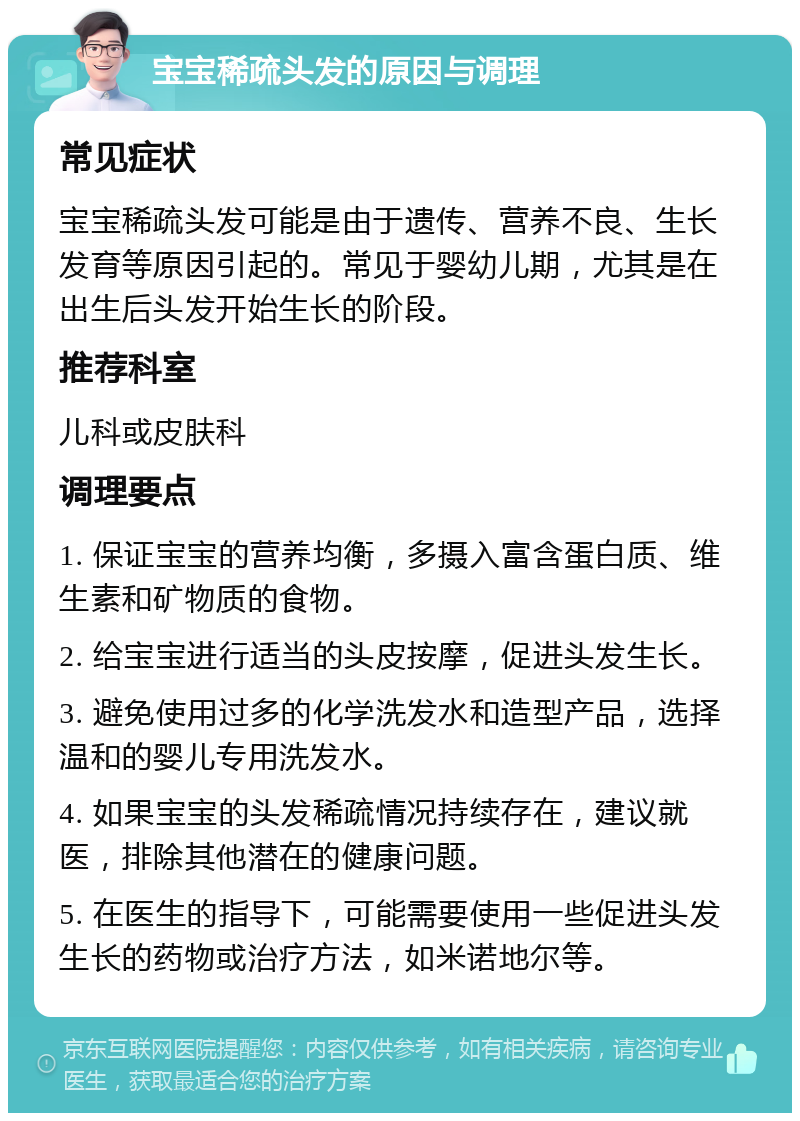 宝宝稀疏头发的原因与调理 常见症状 宝宝稀疏头发可能是由于遗传、营养不良、生长发育等原因引起的。常见于婴幼儿期，尤其是在出生后头发开始生长的阶段。 推荐科室 儿科或皮肤科 调理要点 1. 保证宝宝的营养均衡，多摄入富含蛋白质、维生素和矿物质的食物。 2. 给宝宝进行适当的头皮按摩，促进头发生长。 3. 避免使用过多的化学洗发水和造型产品，选择温和的婴儿专用洗发水。 4. 如果宝宝的头发稀疏情况持续存在，建议就医，排除其他潜在的健康问题。 5. 在医生的指导下，可能需要使用一些促进头发生长的药物或治疗方法，如米诺地尔等。