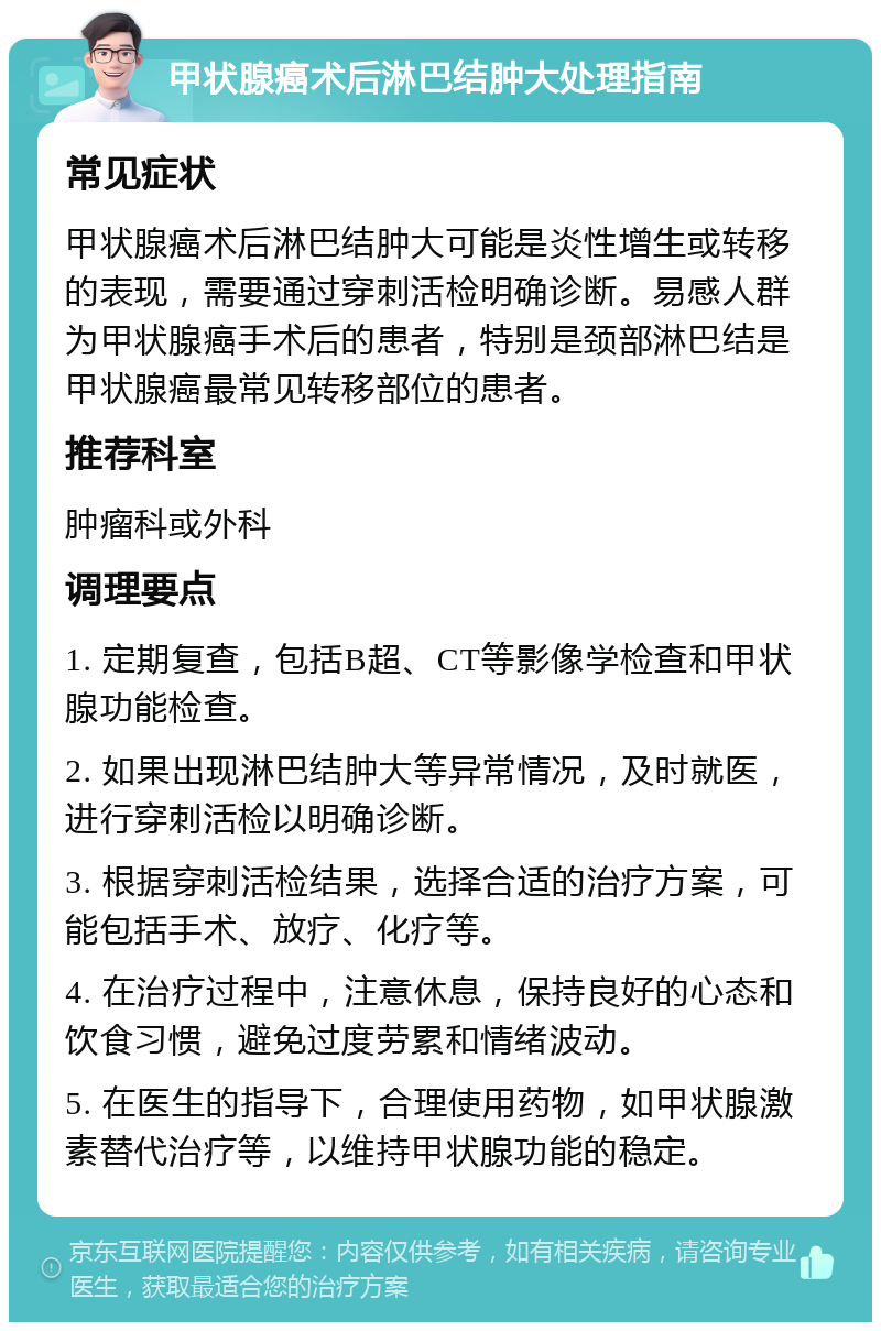 甲状腺癌术后淋巴结肿大处理指南 常见症状 甲状腺癌术后淋巴结肿大可能是炎性增生或转移的表现，需要通过穿刺活检明确诊断。易感人群为甲状腺癌手术后的患者，特别是颈部淋巴结是甲状腺癌最常见转移部位的患者。 推荐科室 肿瘤科或外科 调理要点 1. 定期复查，包括B超、CT等影像学检查和甲状腺功能检查。 2. 如果出现淋巴结肿大等异常情况，及时就医，进行穿刺活检以明确诊断。 3. 根据穿刺活检结果，选择合适的治疗方案，可能包括手术、放疗、化疗等。 4. 在治疗过程中，注意休息，保持良好的心态和饮食习惯，避免过度劳累和情绪波动。 5. 在医生的指导下，合理使用药物，如甲状腺激素替代治疗等，以维持甲状腺功能的稳定。