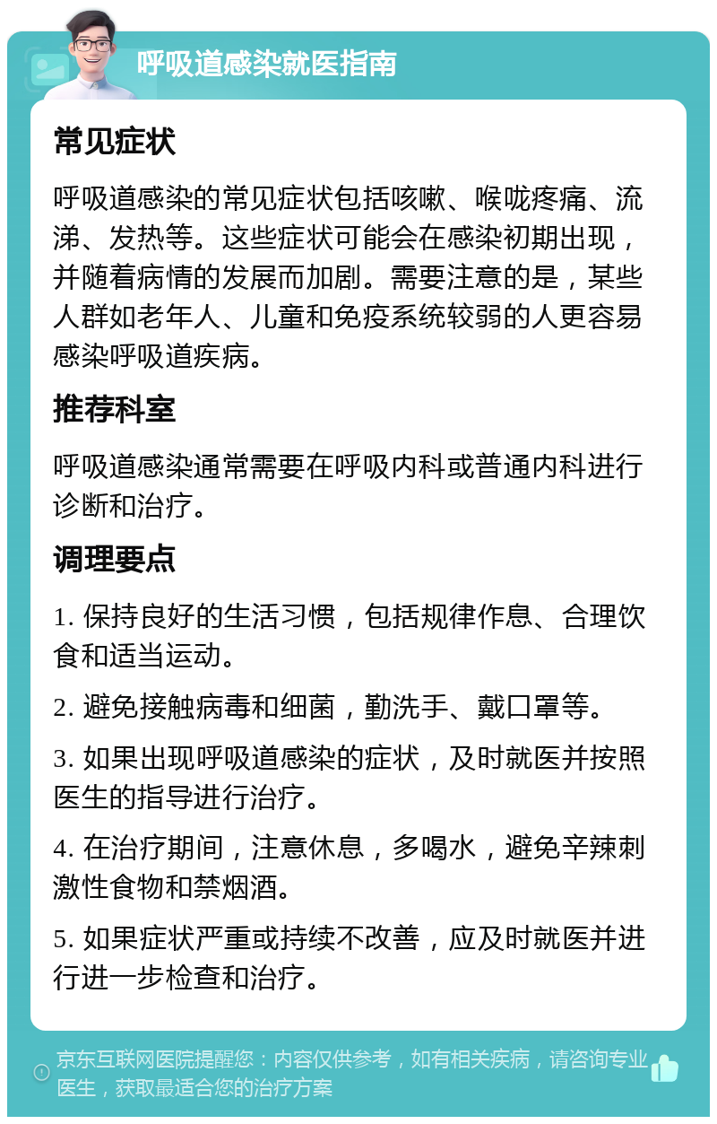 呼吸道感染就医指南 常见症状 呼吸道感染的常见症状包括咳嗽、喉咙疼痛、流涕、发热等。这些症状可能会在感染初期出现，并随着病情的发展而加剧。需要注意的是，某些人群如老年人、儿童和免疫系统较弱的人更容易感染呼吸道疾病。 推荐科室 呼吸道感染通常需要在呼吸内科或普通内科进行诊断和治疗。 调理要点 1. 保持良好的生活习惯，包括规律作息、合理饮食和适当运动。 2. 避免接触病毒和细菌，勤洗手、戴口罩等。 3. 如果出现呼吸道感染的症状，及时就医并按照医生的指导进行治疗。 4. 在治疗期间，注意休息，多喝水，避免辛辣刺激性食物和禁烟酒。 5. 如果症状严重或持续不改善，应及时就医并进行进一步检查和治疗。