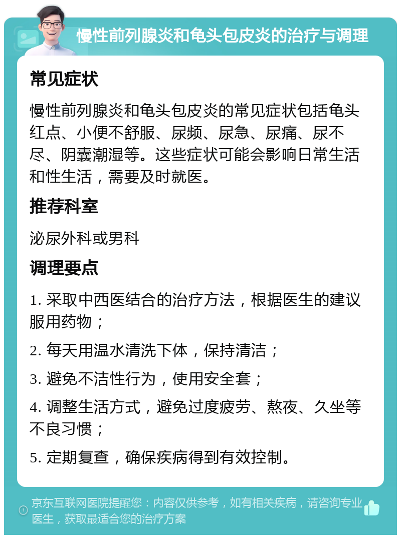 慢性前列腺炎和龟头包皮炎的治疗与调理 常见症状 慢性前列腺炎和龟头包皮炎的常见症状包括龟头红点、小便不舒服、尿频、尿急、尿痛、尿不尽、阴囊潮湿等。这些症状可能会影响日常生活和性生活，需要及时就医。 推荐科室 泌尿外科或男科 调理要点 1. 采取中西医结合的治疗方法，根据医生的建议服用药物； 2. 每天用温水清洗下体，保持清洁； 3. 避免不洁性行为，使用安全套； 4. 调整生活方式，避免过度疲劳、熬夜、久坐等不良习惯； 5. 定期复查，确保疾病得到有效控制。