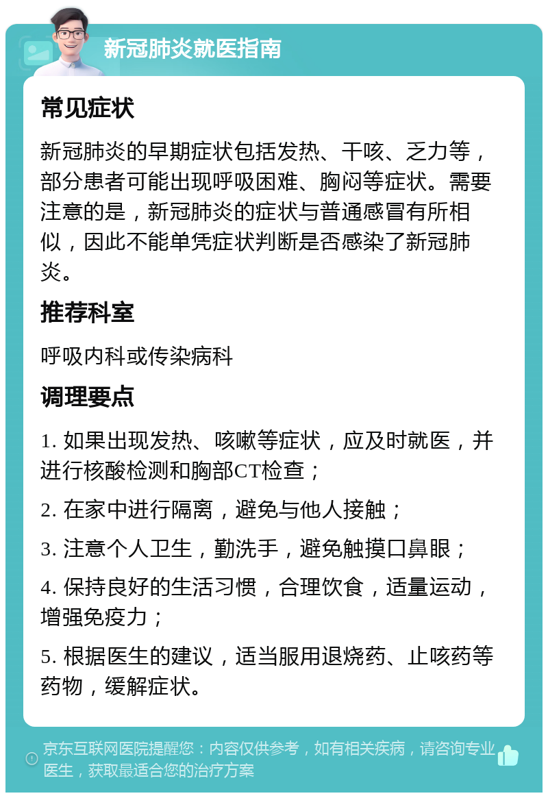 新冠肺炎就医指南 常见症状 新冠肺炎的早期症状包括发热、干咳、乏力等，部分患者可能出现呼吸困难、胸闷等症状。需要注意的是，新冠肺炎的症状与普通感冒有所相似，因此不能单凭症状判断是否感染了新冠肺炎。 推荐科室 呼吸内科或传染病科 调理要点 1. 如果出现发热、咳嗽等症状，应及时就医，并进行核酸检测和胸部CT检查； 2. 在家中进行隔离，避免与他人接触； 3. 注意个人卫生，勤洗手，避免触摸口鼻眼； 4. 保持良好的生活习惯，合理饮食，适量运动，增强免疫力； 5. 根据医生的建议，适当服用退烧药、止咳药等药物，缓解症状。