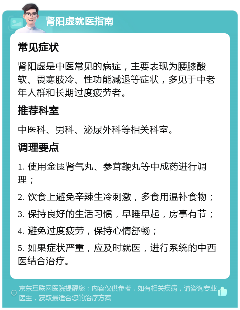 肾阳虚就医指南 常见症状 肾阳虚是中医常见的病症，主要表现为腰膝酸软、畏寒肢冷、性功能减退等症状，多见于中老年人群和长期过度疲劳者。 推荐科室 中医科、男科、泌尿外科等相关科室。 调理要点 1. 使用金匮肾气丸、参茸鞭丸等中成药进行调理； 2. 饮食上避免辛辣生冷刺激，多食用温补食物； 3. 保持良好的生活习惯，早睡早起，房事有节； 4. 避免过度疲劳，保持心情舒畅； 5. 如果症状严重，应及时就医，进行系统的中西医结合治疗。