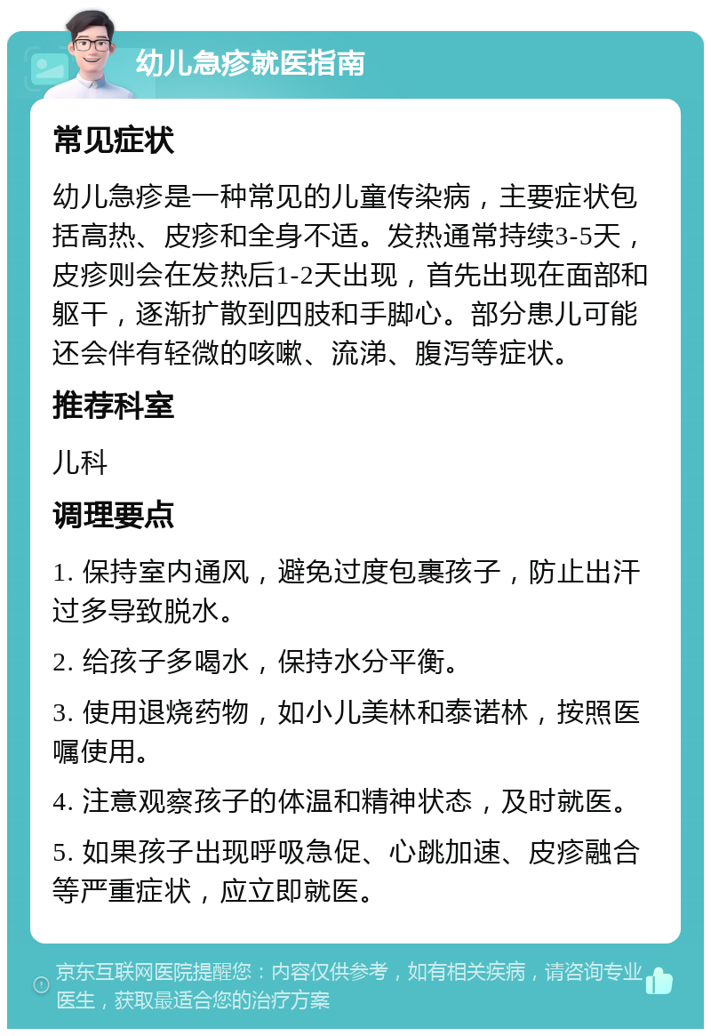 幼儿急疹就医指南 常见症状 幼儿急疹是一种常见的儿童传染病，主要症状包括高热、皮疹和全身不适。发热通常持续3-5天，皮疹则会在发热后1-2天出现，首先出现在面部和躯干，逐渐扩散到四肢和手脚心。部分患儿可能还会伴有轻微的咳嗽、流涕、腹泻等症状。 推荐科室 儿科 调理要点 1. 保持室内通风，避免过度包裹孩子，防止出汗过多导致脱水。 2. 给孩子多喝水，保持水分平衡。 3. 使用退烧药物，如小儿美林和泰诺林，按照医嘱使用。 4. 注意观察孩子的体温和精神状态，及时就医。 5. 如果孩子出现呼吸急促、心跳加速、皮疹融合等严重症状，应立即就医。