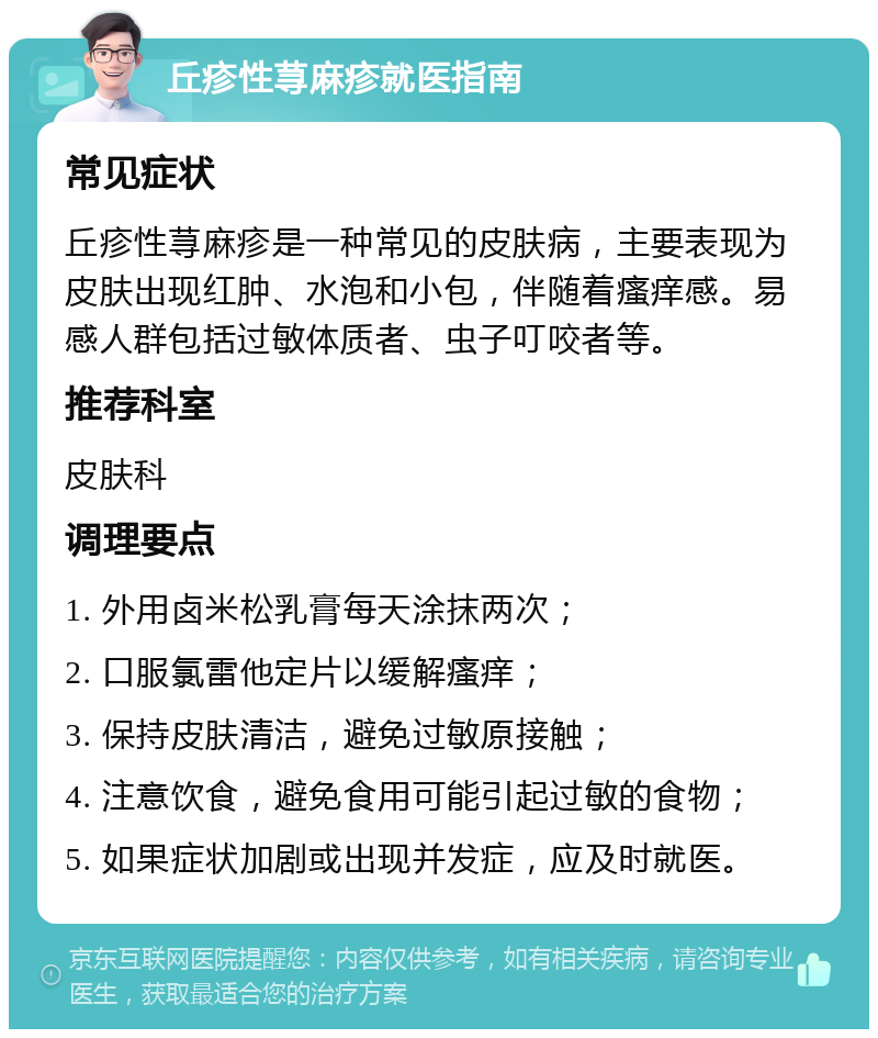 丘疹性荨麻疹就医指南 常见症状 丘疹性荨麻疹是一种常见的皮肤病，主要表现为皮肤出现红肿、水泡和小包，伴随着瘙痒感。易感人群包括过敏体质者、虫子叮咬者等。 推荐科室 皮肤科 调理要点 1. 外用卤米松乳膏每天涂抹两次； 2. 口服氯雷他定片以缓解瘙痒； 3. 保持皮肤清洁，避免过敏原接触； 4. 注意饮食，避免食用可能引起过敏的食物； 5. 如果症状加剧或出现并发症，应及时就医。