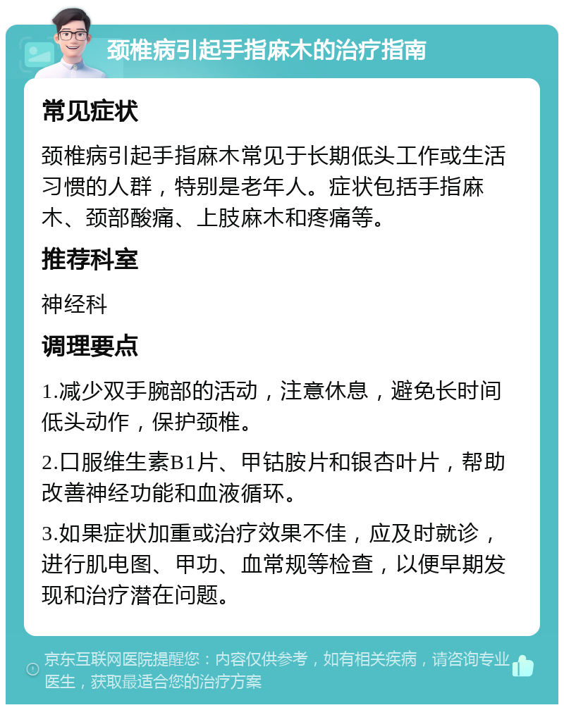 颈椎病引起手指麻木的治疗指南 常见症状 颈椎病引起手指麻木常见于长期低头工作或生活习惯的人群，特别是老年人。症状包括手指麻木、颈部酸痛、上肢麻木和疼痛等。 推荐科室 神经科 调理要点 1.减少双手腕部的活动，注意休息，避免长时间低头动作，保护颈椎。 2.口服维生素B1片、甲钴胺片和银杏叶片，帮助改善神经功能和血液循环。 3.如果症状加重或治疗效果不佳，应及时就诊，进行肌电图、甲功、血常规等检查，以便早期发现和治疗潜在问题。