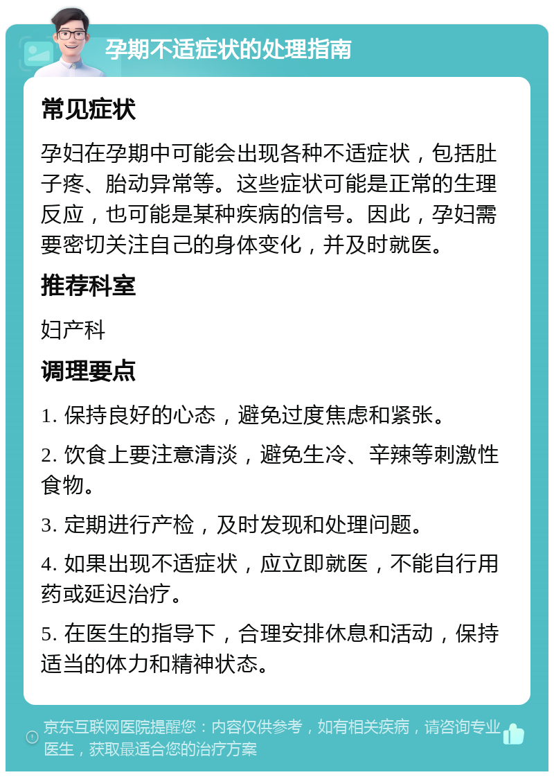 孕期不适症状的处理指南 常见症状 孕妇在孕期中可能会出现各种不适症状，包括肚子疼、胎动异常等。这些症状可能是正常的生理反应，也可能是某种疾病的信号。因此，孕妇需要密切关注自己的身体变化，并及时就医。 推荐科室 妇产科 调理要点 1. 保持良好的心态，避免过度焦虑和紧张。 2. 饮食上要注意清淡，避免生冷、辛辣等刺激性食物。 3. 定期进行产检，及时发现和处理问题。 4. 如果出现不适症状，应立即就医，不能自行用药或延迟治疗。 5. 在医生的指导下，合理安排休息和活动，保持适当的体力和精神状态。