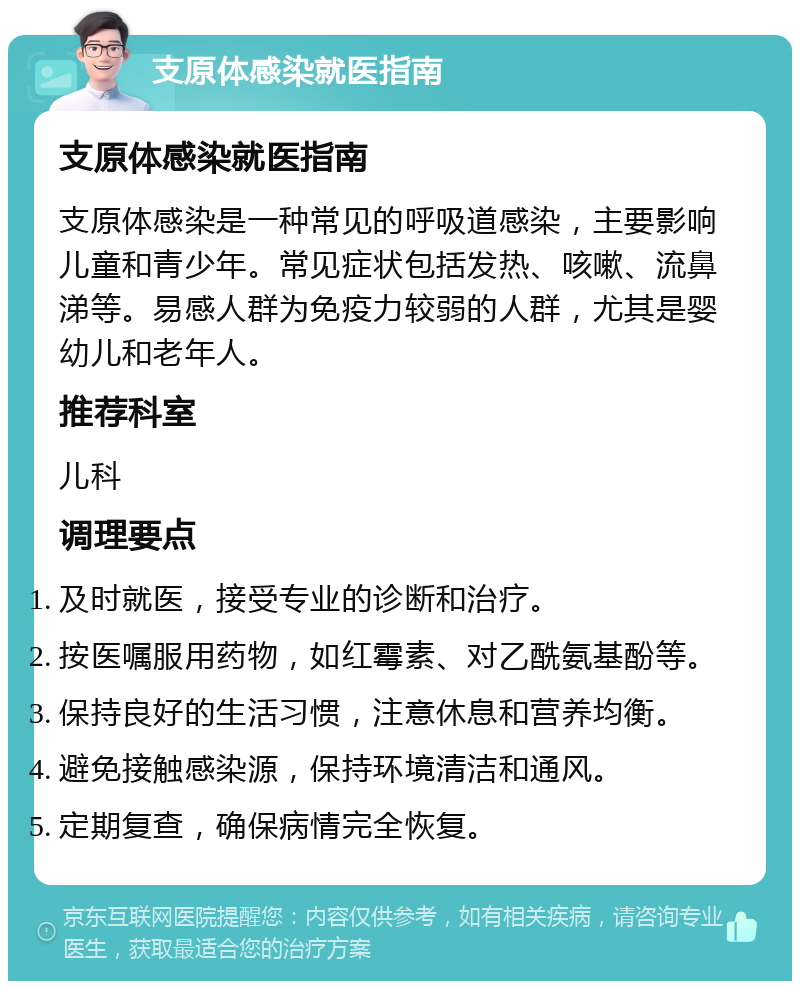 支原体感染就医指南 支原体感染就医指南 支原体感染是一种常见的呼吸道感染，主要影响儿童和青少年。常见症状包括发热、咳嗽、流鼻涕等。易感人群为免疫力较弱的人群，尤其是婴幼儿和老年人。 推荐科室 儿科 调理要点 及时就医，接受专业的诊断和治疗。 按医嘱服用药物，如红霉素、对乙酰氨基酚等。 保持良好的生活习惯，注意休息和营养均衡。 避免接触感染源，保持环境清洁和通风。 定期复查，确保病情完全恢复。