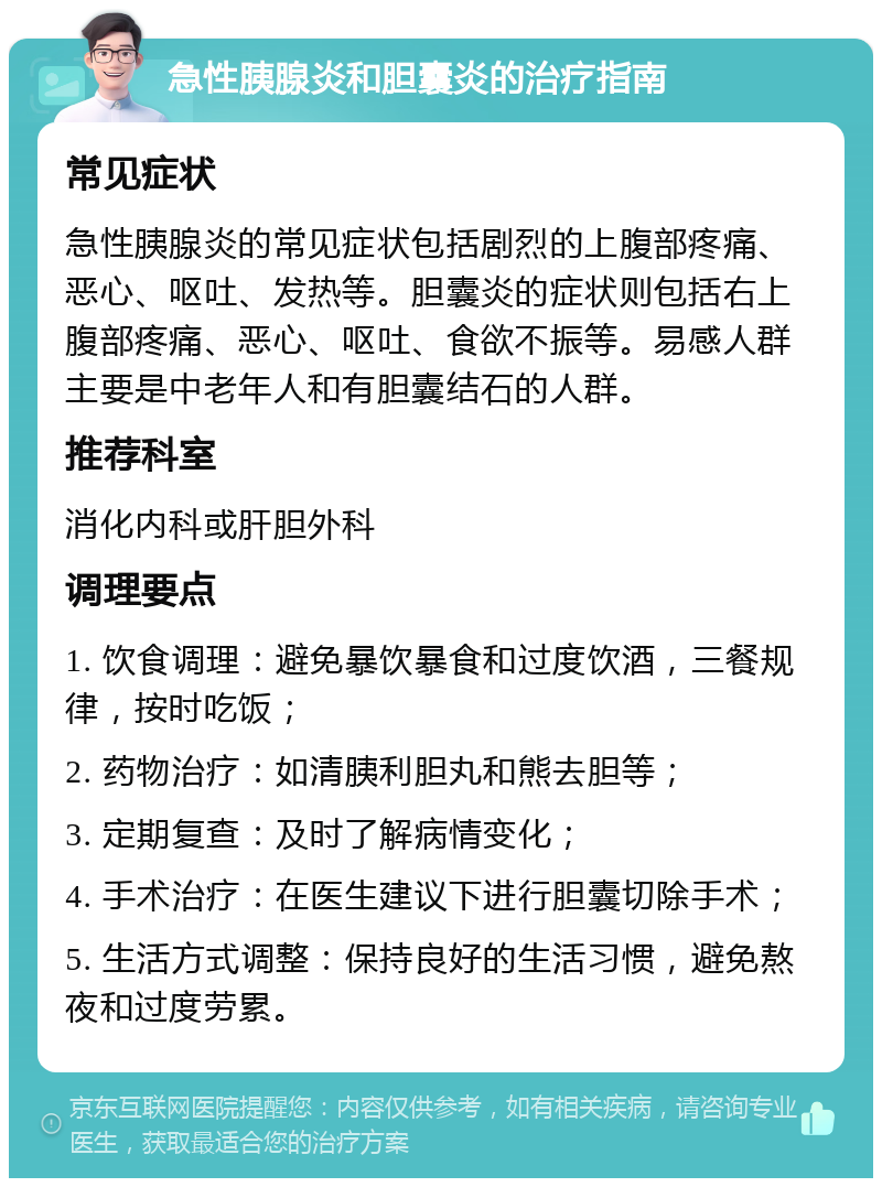 急性胰腺炎和胆囊炎的治疗指南 常见症状 急性胰腺炎的常见症状包括剧烈的上腹部疼痛、恶心、呕吐、发热等。胆囊炎的症状则包括右上腹部疼痛、恶心、呕吐、食欲不振等。易感人群主要是中老年人和有胆囊结石的人群。 推荐科室 消化内科或肝胆外科 调理要点 1. 饮食调理：避免暴饮暴食和过度饮酒，三餐规律，按时吃饭； 2. 药物治疗：如清胰利胆丸和熊去胆等； 3. 定期复查：及时了解病情变化； 4. 手术治疗：在医生建议下进行胆囊切除手术； 5. 生活方式调整：保持良好的生活习惯，避免熬夜和过度劳累。