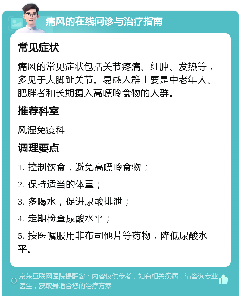 痛风的在线问诊与治疗指南 常见症状 痛风的常见症状包括关节疼痛、红肿、发热等，多见于大脚趾关节。易感人群主要是中老年人、肥胖者和长期摄入高嘌呤食物的人群。 推荐科室 风湿免疫科 调理要点 1. 控制饮食，避免高嘌呤食物； 2. 保持适当的体重； 3. 多喝水，促进尿酸排泄； 4. 定期检查尿酸水平； 5. 按医嘱服用非布司他片等药物，降低尿酸水平。