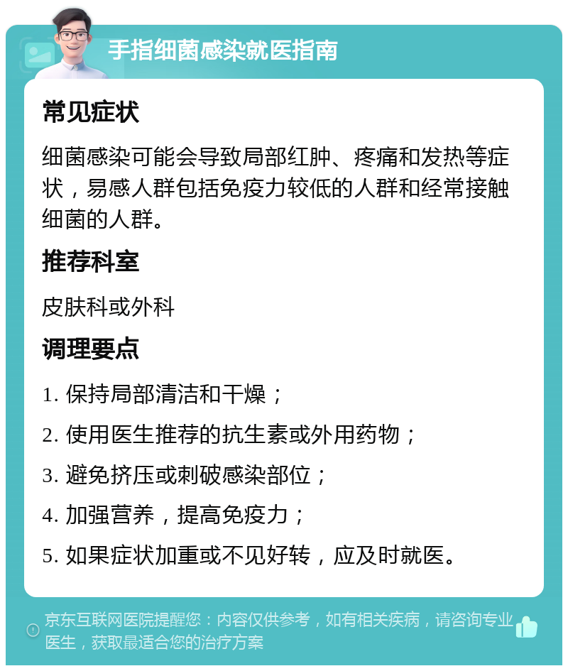 手指细菌感染就医指南 常见症状 细菌感染可能会导致局部红肿、疼痛和发热等症状，易感人群包括免疫力较低的人群和经常接触细菌的人群。 推荐科室 皮肤科或外科 调理要点 1. 保持局部清洁和干燥； 2. 使用医生推荐的抗生素或外用药物； 3. 避免挤压或刺破感染部位； 4. 加强营养，提高免疫力； 5. 如果症状加重或不见好转，应及时就医。