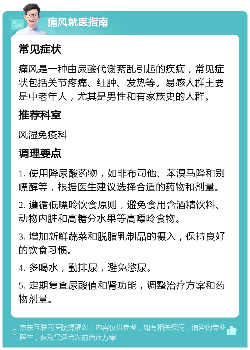 痛风就医指南 常见症状 痛风是一种由尿酸代谢紊乱引起的疾病，常见症状包括关节疼痛、红肿、发热等。易感人群主要是中老年人，尤其是男性和有家族史的人群。 推荐科室 风湿免疫科 调理要点 1. 使用降尿酸药物，如非布司他、苯溴马隆和别嘌醇等，根据医生建议选择合适的药物和剂量。 2. 遵循低嘌呤饮食原则，避免食用含酒精饮料、动物内脏和高糖分水果等高嘌呤食物。 3. 增加新鲜蔬菜和脱脂乳制品的摄入，保持良好的饮食习惯。 4. 多喝水，勤排尿，避免憋尿。 5. 定期复查尿酸值和肾功能，调整治疗方案和药物剂量。