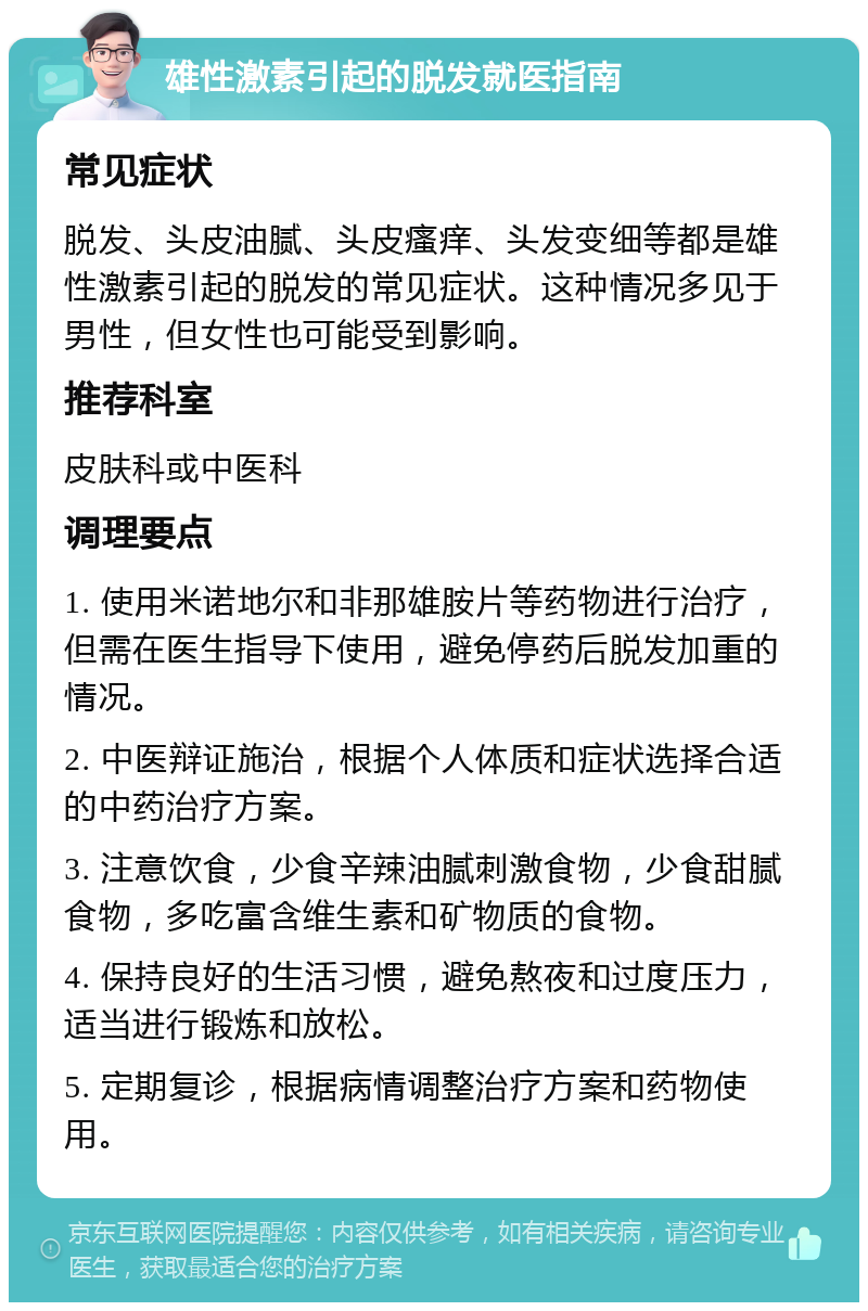 雄性激素引起的脱发就医指南 常见症状 脱发、头皮油腻、头皮瘙痒、头发变细等都是雄性激素引起的脱发的常见症状。这种情况多见于男性，但女性也可能受到影响。 推荐科室 皮肤科或中医科 调理要点 1. 使用米诺地尔和非那雄胺片等药物进行治疗，但需在医生指导下使用，避免停药后脱发加重的情况。 2. 中医辩证施治，根据个人体质和症状选择合适的中药治疗方案。 3. 注意饮食，少食辛辣油腻刺激食物，少食甜腻食物，多吃富含维生素和矿物质的食物。 4. 保持良好的生活习惯，避免熬夜和过度压力，适当进行锻炼和放松。 5. 定期复诊，根据病情调整治疗方案和药物使用。