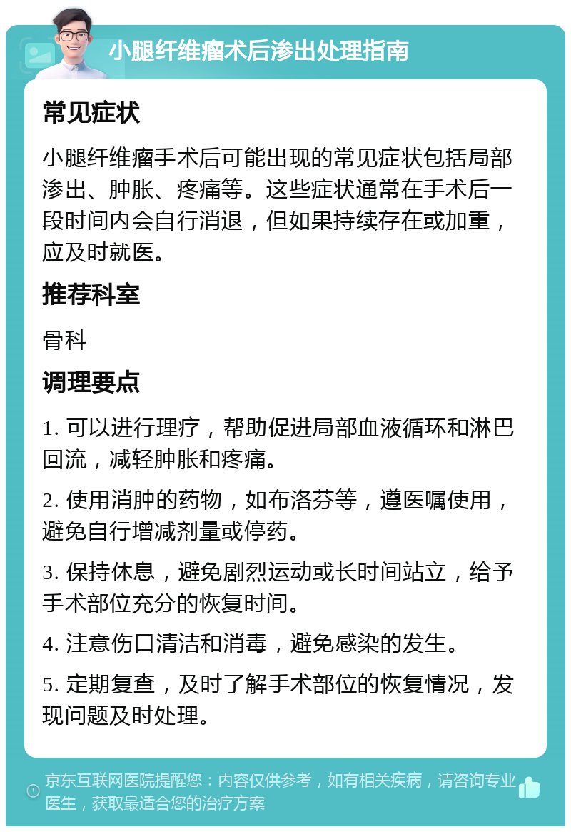 小腿纤维瘤术后渗出处理指南 常见症状 小腿纤维瘤手术后可能出现的常见症状包括局部渗出、肿胀、疼痛等。这些症状通常在手术后一段时间内会自行消退，但如果持续存在或加重，应及时就医。 推荐科室 骨科 调理要点 1. 可以进行理疗，帮助促进局部血液循环和淋巴回流，减轻肿胀和疼痛。 2. 使用消肿的药物，如布洛芬等，遵医嘱使用，避免自行增减剂量或停药。 3. 保持休息，避免剧烈运动或长时间站立，给予手术部位充分的恢复时间。 4. 注意伤口清洁和消毒，避免感染的发生。 5. 定期复查，及时了解手术部位的恢复情况，发现问题及时处理。