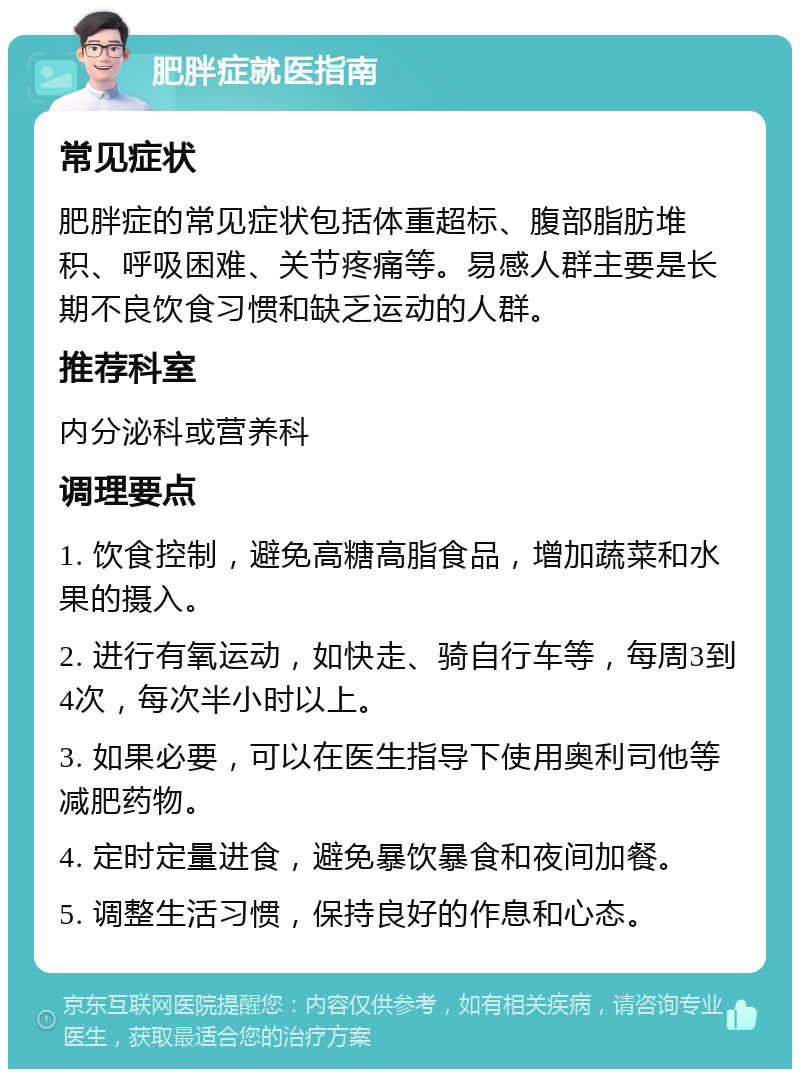 肥胖症就医指南 常见症状 肥胖症的常见症状包括体重超标、腹部脂肪堆积、呼吸困难、关节疼痛等。易感人群主要是长期不良饮食习惯和缺乏运动的人群。 推荐科室 内分泌科或营养科 调理要点 1. 饮食控制，避免高糖高脂食品，增加蔬菜和水果的摄入。 2. 进行有氧运动，如快走、骑自行车等，每周3到4次，每次半小时以上。 3. 如果必要，可以在医生指导下使用奥利司他等减肥药物。 4. 定时定量进食，避免暴饮暴食和夜间加餐。 5. 调整生活习惯，保持良好的作息和心态。