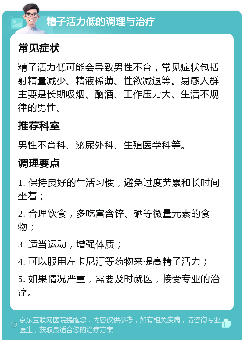 精子活力低的调理与治疗 常见症状 精子活力低可能会导致男性不育，常见症状包括射精量减少、精液稀薄、性欲减退等。易感人群主要是长期吸烟、酗酒、工作压力大、生活不规律的男性。 推荐科室 男性不育科、泌尿外科、生殖医学科等。 调理要点 1. 保持良好的生活习惯，避免过度劳累和长时间坐着； 2. 合理饮食，多吃富含锌、硒等微量元素的食物； 3. 适当运动，增强体质； 4. 可以服用左卡尼汀等药物来提高精子活力； 5. 如果情况严重，需要及时就医，接受专业的治疗。