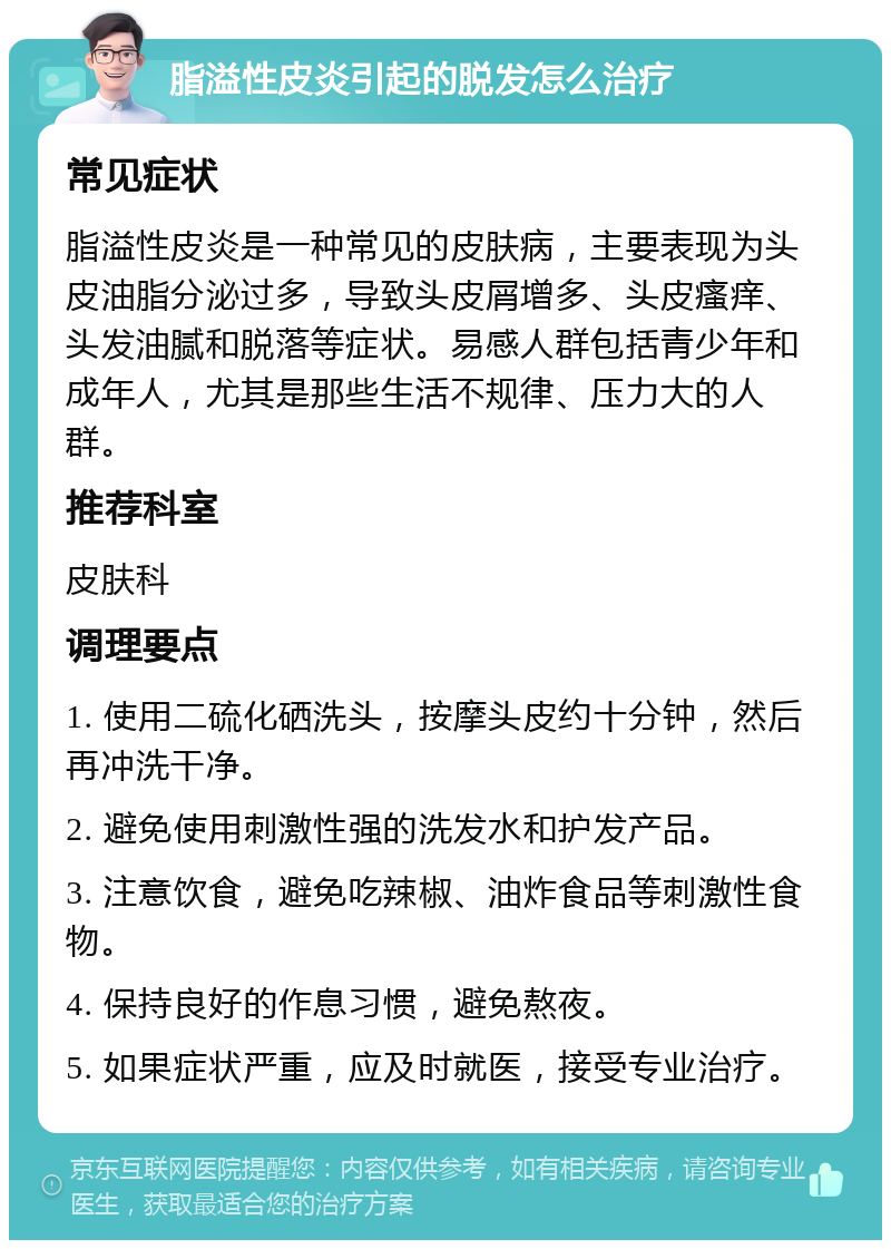 脂溢性皮炎引起的脱发怎么治疗 常见症状 脂溢性皮炎是一种常见的皮肤病，主要表现为头皮油脂分泌过多，导致头皮屑增多、头皮瘙痒、头发油腻和脱落等症状。易感人群包括青少年和成年人，尤其是那些生活不规律、压力大的人群。 推荐科室 皮肤科 调理要点 1. 使用二硫化硒洗头，按摩头皮约十分钟，然后再冲洗干净。 2. 避免使用刺激性强的洗发水和护发产品。 3. 注意饮食，避免吃辣椒、油炸食品等刺激性食物。 4. 保持良好的作息习惯，避免熬夜。 5. 如果症状严重，应及时就医，接受专业治疗。