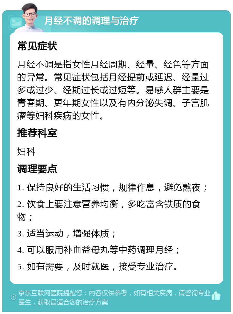 月经不调的调理与治疗 常见症状 月经不调是指女性月经周期、经量、经色等方面的异常。常见症状包括月经提前或延迟、经量过多或过少、经期过长或过短等。易感人群主要是青春期、更年期女性以及有内分泌失调、子宫肌瘤等妇科疾病的女性。 推荐科室 妇科 调理要点 1. 保持良好的生活习惯，规律作息，避免熬夜； 2. 饮食上要注意营养均衡，多吃富含铁质的食物； 3. 适当运动，增强体质； 4. 可以服用补血益母丸等中药调理月经； 5. 如有需要，及时就医，接受专业治疗。