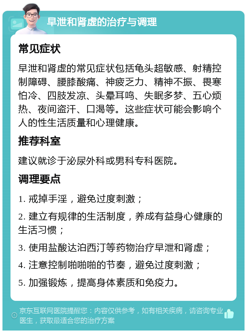 早泄和肾虚的治疗与调理 常见症状 早泄和肾虚的常见症状包括龟头超敏感、射精控制障碍、腰膝酸痛、神疲乏力、精神不振、畏寒怕冷、四肢发凉、头晕耳鸣、失眠多梦、五心烦热、夜间盗汗、口渴等。这些症状可能会影响个人的性生活质量和心理健康。 推荐科室 建议就诊于泌尿外科或男科专科医院。 调理要点 1. 戒掉手淫，避免过度刺激； 2. 建立有规律的生活制度，养成有益身心健康的生活习惯； 3. 使用盐酸达泊西汀等药物治疗早泄和肾虚； 4. 注意控制啪啪啪的节奏，避免过度刺激； 5. 加强锻炼，提高身体素质和免疫力。